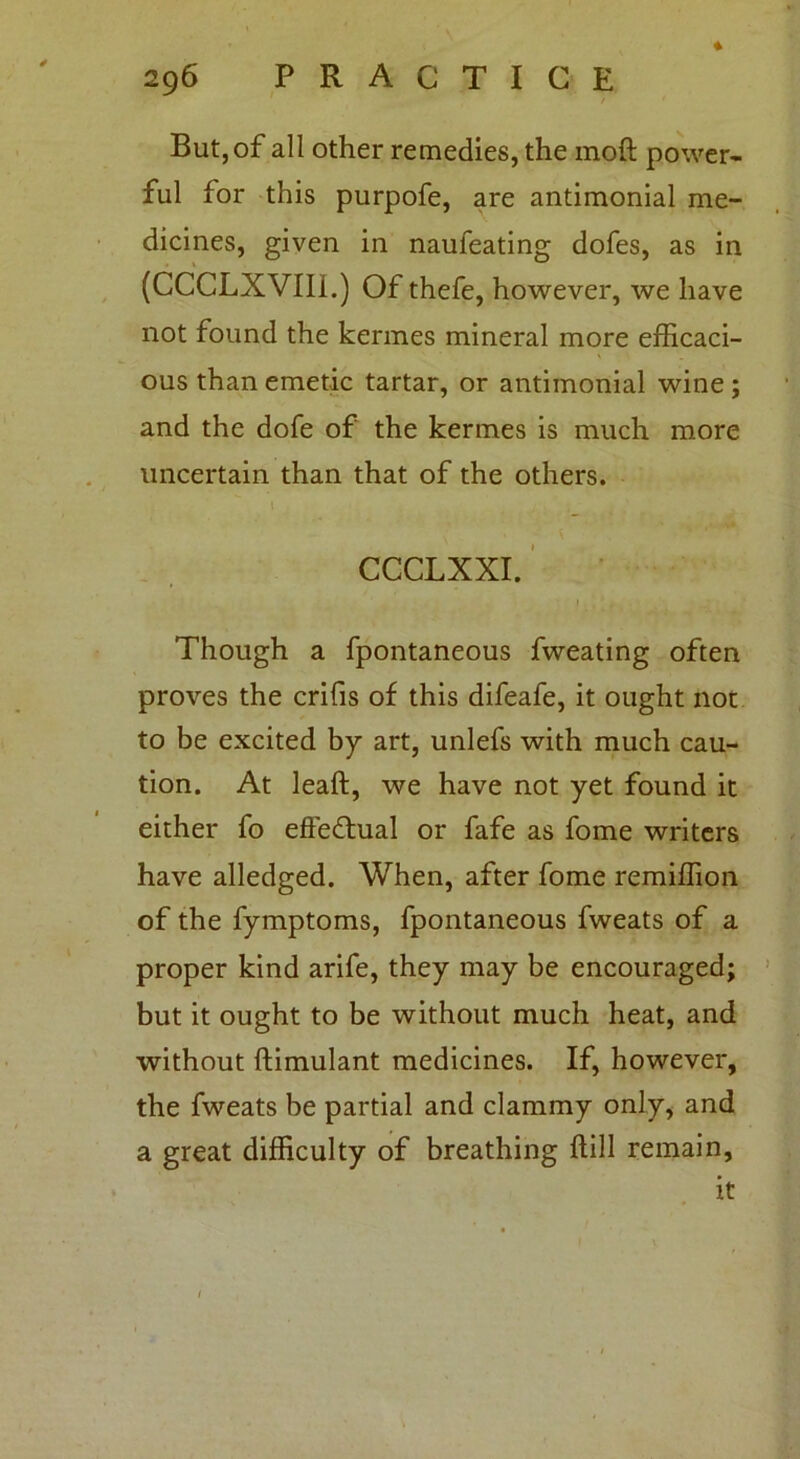 But, of all other remedies, the moft power- ful for this purpofe, are antimonial me- dicines, given in naufeating dofes, as in (CCCLXVIII.) Of thefe, however, we have not found the kermes mineral more efficaci- ous than emetic tartar, or antimonial wine ; and the dofe of the kermes is much more uncertain than that of the others. I CCCLXXI. 1 Though a fpontaneous fweating often proves the crifis of this difeafe, it ought not to be excited by art, unlefs with much cau- tion. At leaft, we have not yet found it either fo effectual or fafe as fome writers have alledged. When, after fome remiffion of the fymptoms, fpontaneous fweats of a proper kind arife, they may be encouraged; but it ought to be without much heat, and without ftimulant medicines. If, however, the fweats be partial and clammy only, and a great difficulty of breathing (till remain, it