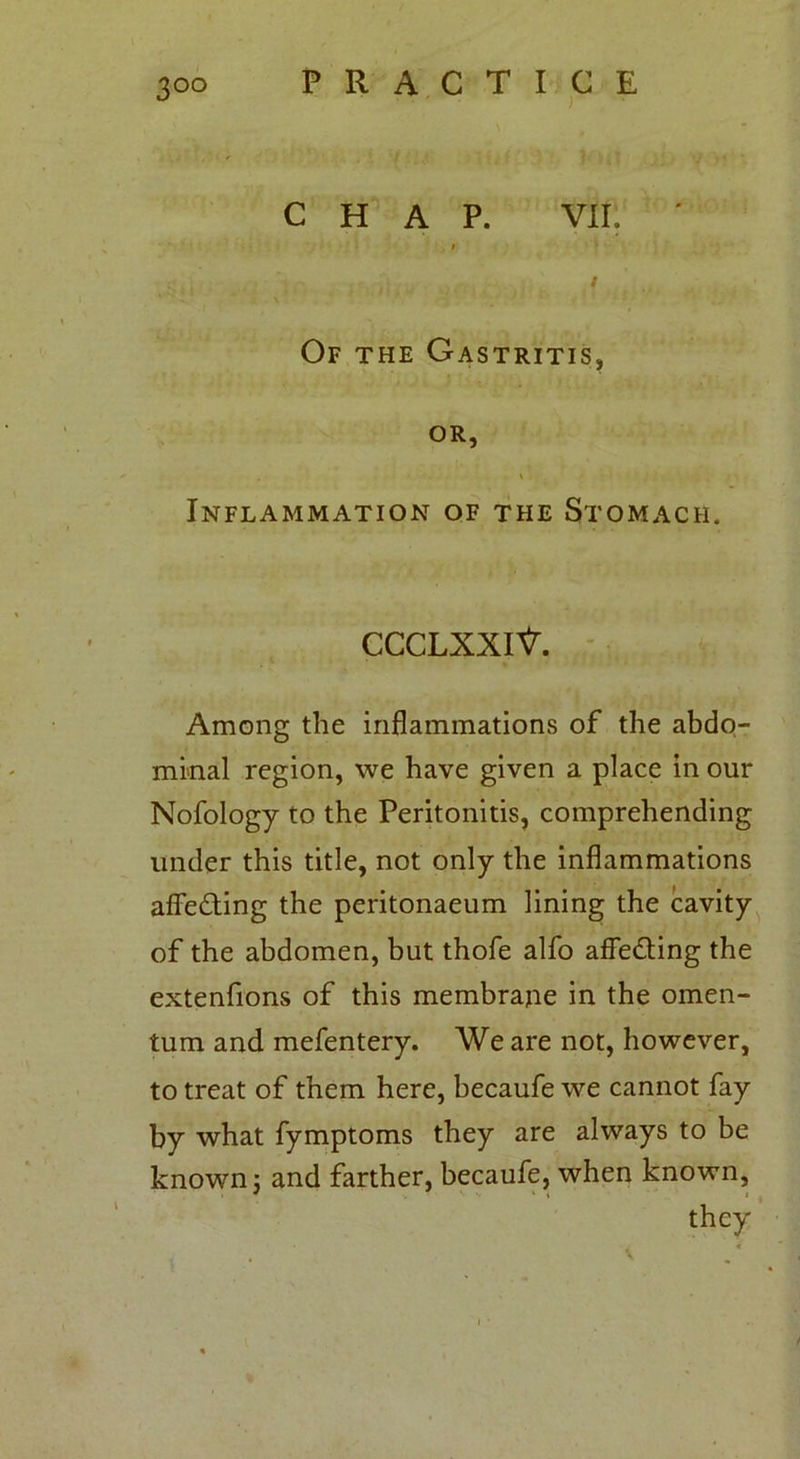 3°° CHAP. VII. ' / Of the Gastritis, or, \ . Inflammation of the Stomach. CCCLXXlV. Among the inflammations of the abdo- minal region, we have given a place in our Nofology to the Peritonitis, comprehending under this title, not only the inflammations affeding the peritonaeum lining the cavity of the abdomen, but thofe alfo affeding the extenfions of this membrane in the omen- tum and mefentery. We are not, however, to treat of them here, becaufe we cannot fay by what fymptoms they are always to be known; and farther, becaufe, when known, they