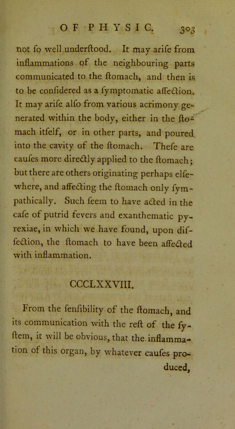 tiot fo well underftood. It may arife from inflammations of the neighbouring parts communicated to the ftomach* and then is to be confidered as a fymptomatic affection. It may arife alfo from various acrimony ge- nerated within the body, either in the ftoi mach itfelf, or in other parts, and poured into the cavity of the ftomach. Thefe are caufes more diredtly applied to the ftomach; but there are others originating perhaps elfe- where, and affe&ing the ftomach only fym- pathically. Such feem to have adted in the cafe of putrid fevers and exanthematic py- rexiae, in which we have found, upon dif- feftion, the ftomach to have been affedted \ with inflammation. ccclxxviii. From the fenfibility of the ftomach, and its communication with the reft of the fy- ftem, it will be obvious, that the inflamma- tion of this organ, by whatever caufes pro- duced,