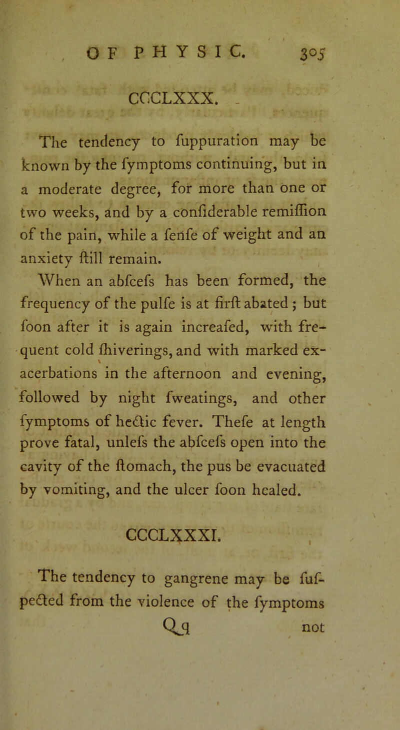 CCCLXXX. . The tendency to fuppuration may be known by the fymptoms continuing, but in a moderate degree, foi* more than one or two weeks, and by a confiderable remiflion of the pain, while a ferife of weight and an anxiety ftill remain. When an abfcefs has been formed, the frequency of the pulfe is at firft abated ; but foon after it is again increafed, with fre- quent cold fhiverings, and with marked ex- acerbations in the afternoon and evening, followed by night fweatings, and other fymptoms of hedlic fever. Thefe at length prove fatal, unlefs the abfcefs open into the cavity of the ftomach, the pus be evacuated by vomiting, and the ulcer foon healed. CCCLXXXI. The tendency to gangrene may be fuf- pedted from the violence of the fymptoms Qjl not