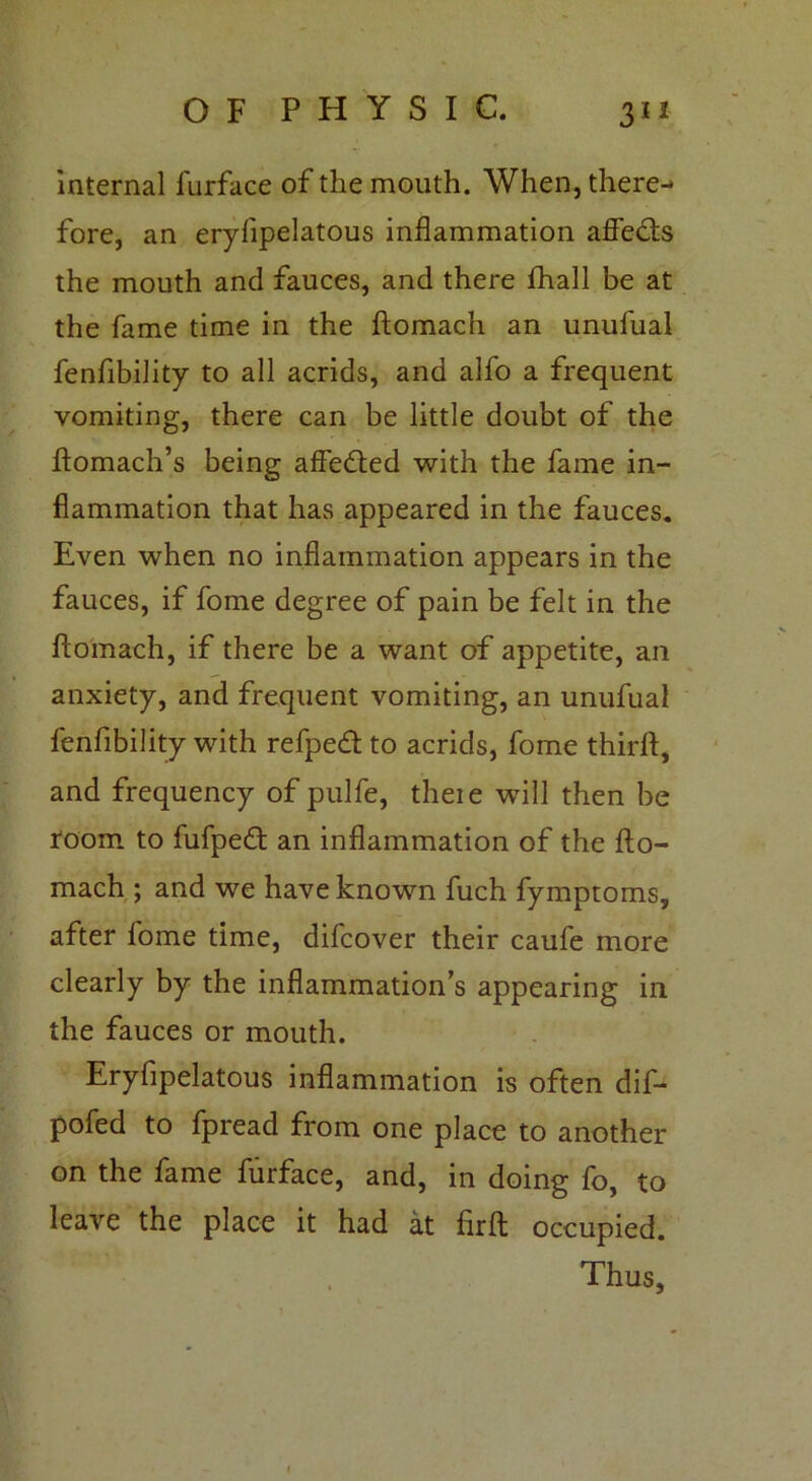 internal lurface of the mouth. When, there- fore, an eryfipelatous inflammation affects the mouth and fauces, and there fhall be at the fame time in the ftomach an unufual fenfibility to all acrids, and alfo a frequent vomiting, there can be little doubt of the ftomach’s being affetfted with the fame in- flammation that has appeared in the fauces. Even when no inflammation appears in the fauces, if fome degree of pain be felt in the ftomach, if there be a want of appetite, an anxiety, and frequent vomiting, an unufual fenfibility with refpeft to acrids, fome thirft, and frequency of pulfe, theie will then be room to fufpedt an inflammation of the fto- mach ; and we have known fuch fymptoms, after fome time, difcover their caufe more clearly by the inflammation’s appearing in the fauces or mouth. Eryfipelatous inflammation is often dif- pofed to fpread from one place to another on the fame furface, and, in doing fo, to leave the place it had at firft occupied. Thus,