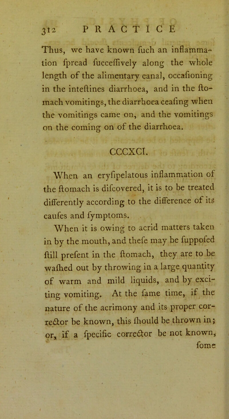 Thus, we have known fuch an inflamma* tion fpread fucceflively along the whole length of the alimentary canal, occafioning in the inteftines diarrhoea, and in the fto- mach vomitings, the diarrhoea ceafing when the vomitings came on, and the vomitings on the coming on of the diarrhoea. CCCXCI. When an eryfipelatous inflammation of the ftomach is difcovered, it is to be treated differently according to the difference of its caufes and fymptoms. When it is owing to acrid matters taken in by the mouth, and thefe may be fuppofed ftill prefent in the ftomach, they are to be wafhed out by throwing in a large quantity of warm and mild liquids, and by exci- ting vomiting. At the fame time, if the nature of the acrimony and its proper cor- rector be known, this fhould be thrown in; or, if a fpecific corrector be not known, fome