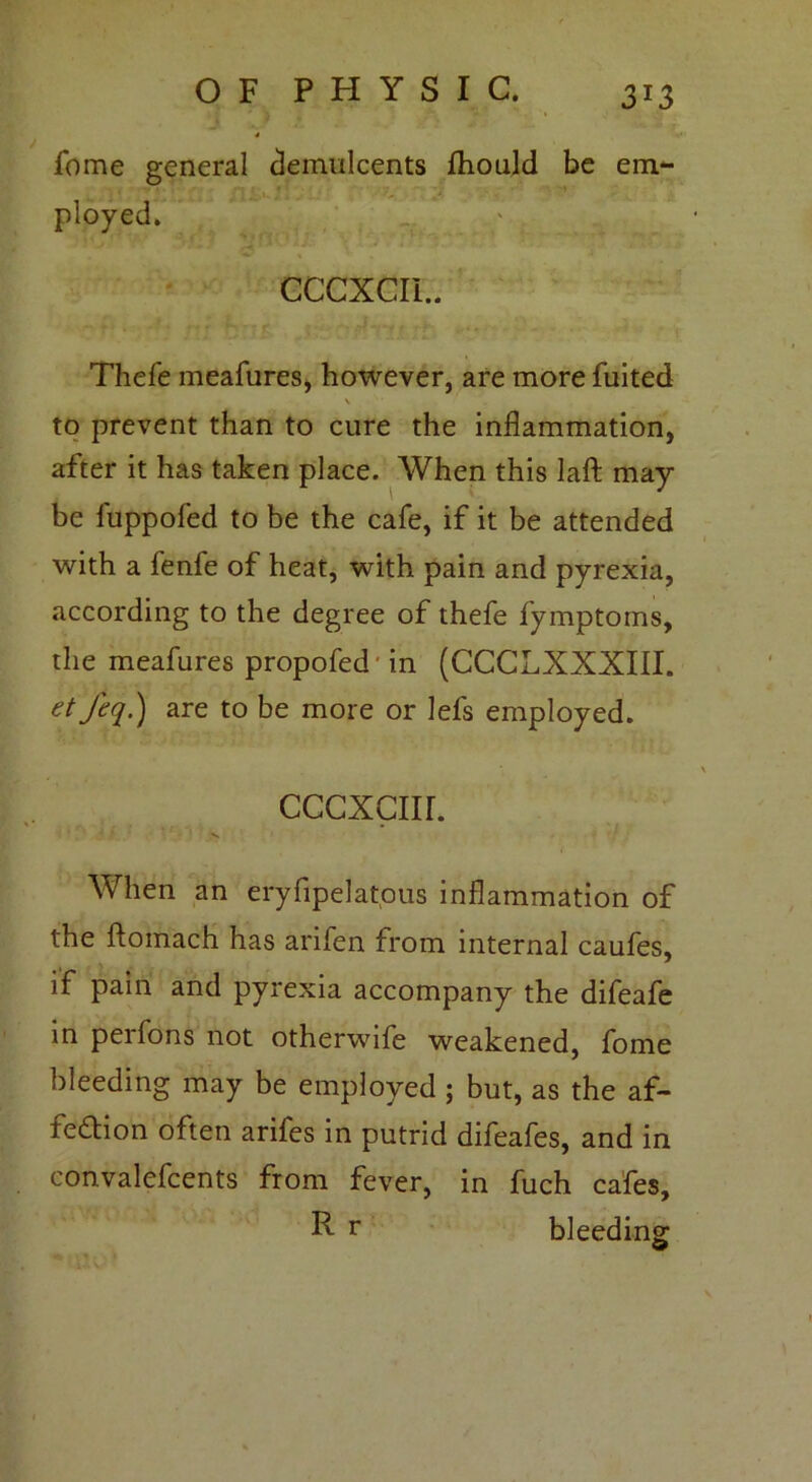 3*3 fome general demulcents Ihould be em- ployed. CCCXCII.. Thefe meafures, however, are more fuited to prevent than to cure the inflammation, after it has taken place. When this laft may be fuppofed to be the cafe, if it be attended with a fenfe of heat, with pain and pyrexia, according to the degree of thefe fymptoms, the meafures propofed in (CCCLXXXIII. et feq.) are to be more or lefs employed. cccxcur. W hen an eryfipelatous inflammation of the ftomach has ariien from internal caufes, if pain and pyrexia accompany the difeafe in perfons not otherwife weakened, fome bleeding may be employed ; but, as the af- fection often arifes in putrid difeafes, and in convalefcents from fever, in fuch cafes, R r bleeding