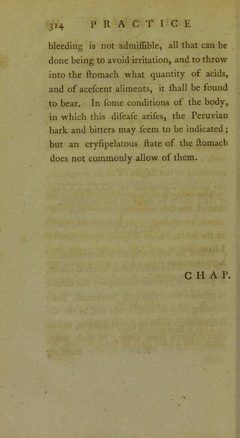 bleeding is not admiffible, all that can be done being to avoid irritation, and to throw into the ftomach what quantity of acids, and of acefcent aliments, it fhall be found to bear. In fome conditions of the body, in which this difeafe arifes, the Peruvian bark and bitters may feem to be indicated; but an eryfipelatous ftate of the ftomach does not commonly allow of them. i CHAP. N