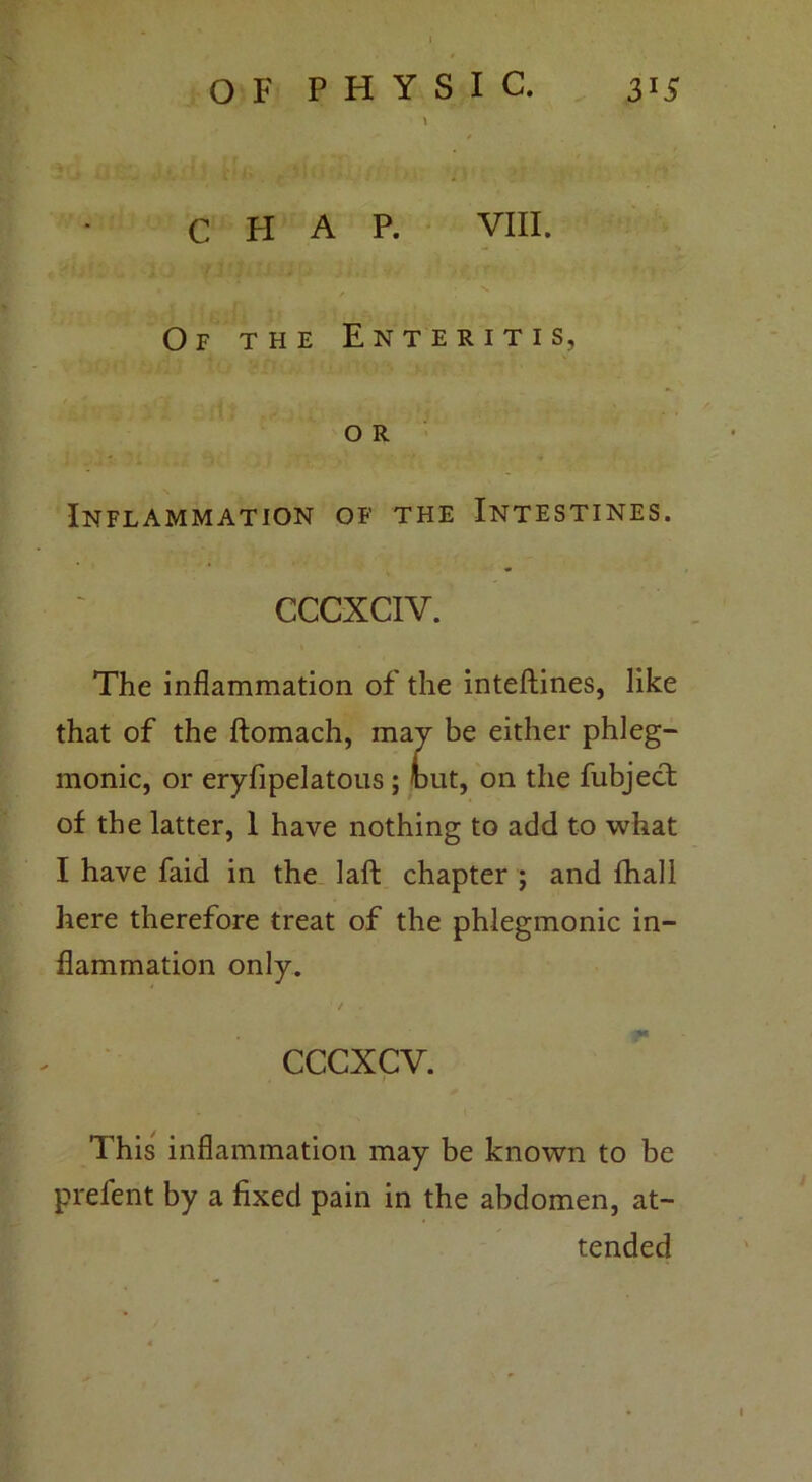 \ CHAP. VIII. Of the Enteritis, o R Inflammation of the Intestines. CCCXCIV. The inflammation of the inteftines, like that of the ftomach, may be either phleg- monic, or eryfipelatous ; tut, on the fubject of the latter, 1 have nothing to add to what I have faid in the laft chapter ; and fhall here therefore treat of the phlegmonic in- flammation only. cccxcv. This inflammation may be known to be prefent by a fixed pain in the abdomen, at- tended