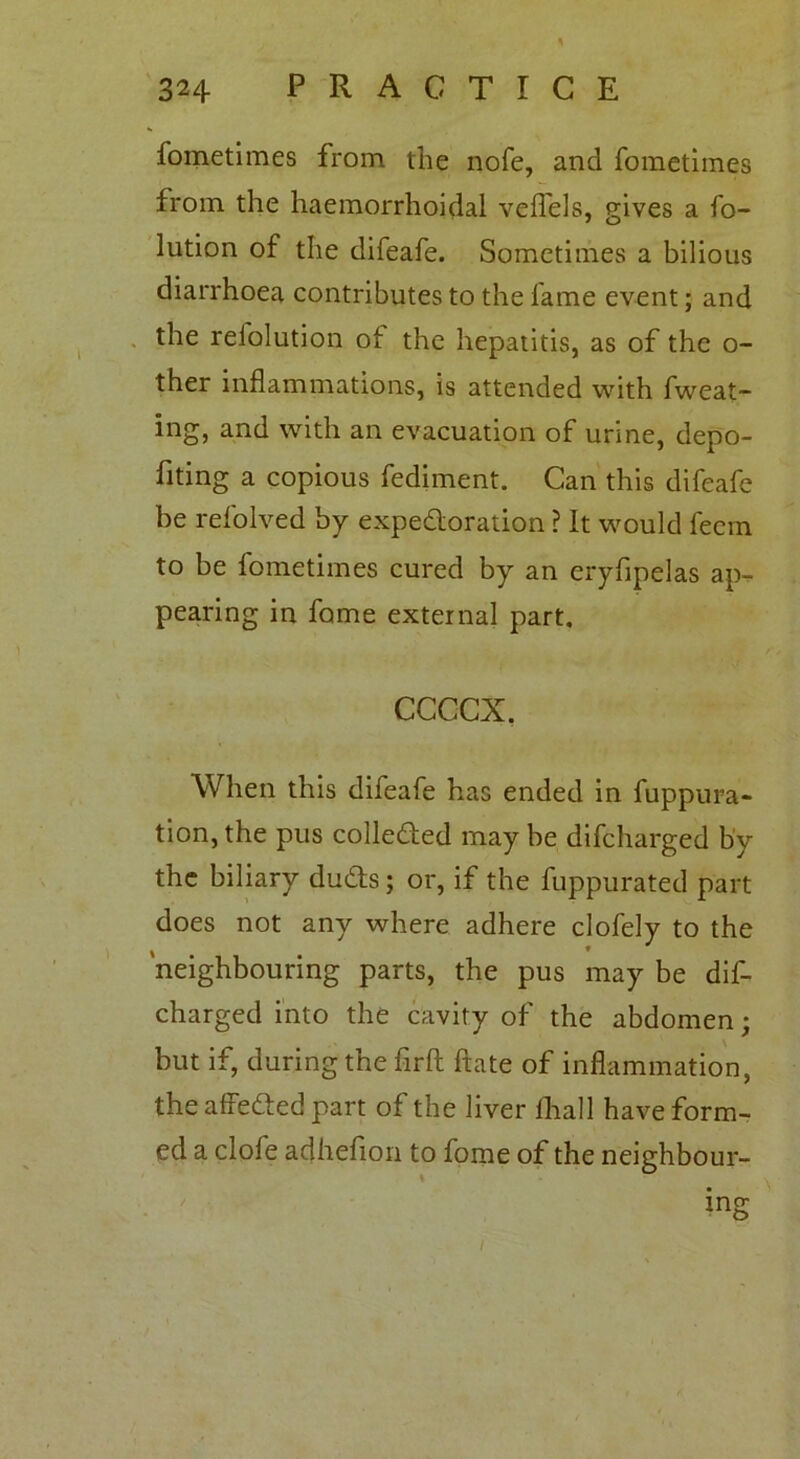 fometimes from the nofe, and fometimes from the haemorrhoidal veflels, gives a fo- lution of the difeafe. Sometimes a bilious diarrhoea contributes to the fame event; and the relolution of the hepatitis, as of the o- ther inflammations, is attended with fweat- ing, and with an evacuation of urine, depo- sing a copious fediment. Can this difeafe be refolved by expedoration ? It would feem to be fometimes cured by an eryfipelas ap- pearing in fame external part. ccccx. When this difeafe has ended in fuppura- tion, the pus colleded may be difcharged by the biliary duds; or, if the fuppurated part does not any where adhere clofely to the 'neighbouring parts, the pus may be dif- charged into the cavity of the abdomen; but if, during the flrft ftate of inflammation, the affeded part of the liver fhall have form- ed a clofe adheflion to fome of the neighbour- ing