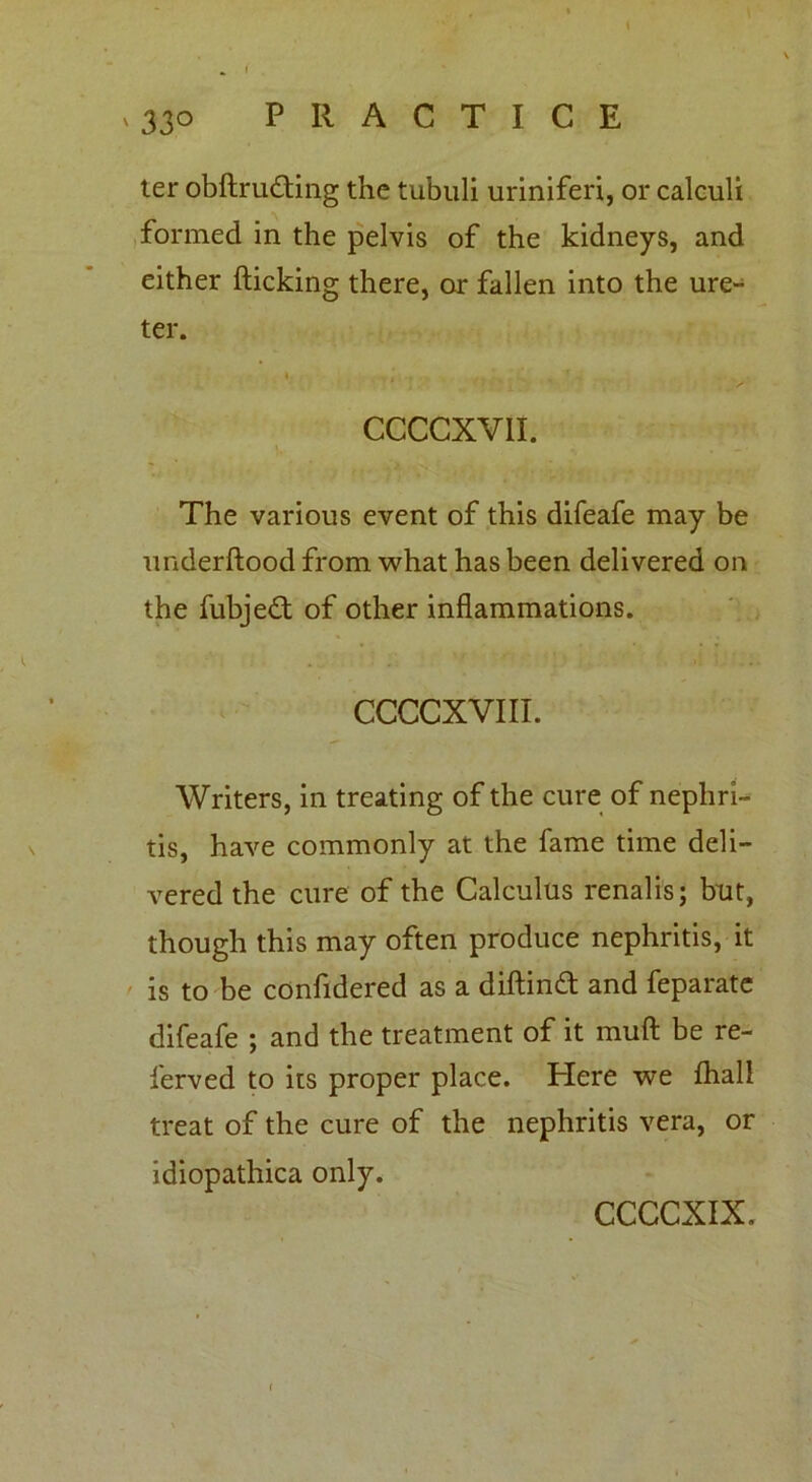 < n 330 PRACTICE ter obftrudting the tubuli uriniferi, or calculi formed in the pelvis of the kidneys, and either flicking there, or fallen into the ure- ter. ♦ j . . . f . CCCCXV1I. The various event of this difeafe may be underftood from what has been delivered on the fubjedt of other inflammations. CCCCXVIII. Writers, in treating of the cure of nephri- tis, have commonly at the fame time deli- vered the cure of the Calculus renalis; but, though this may often produce nephritis, it is to be confidered as a diftindt and feparate difeafe ; and the treatment of it muft be re- served to its proper place. Here we {hall treat of the cure of the nephritis vera, or idiopathica only.