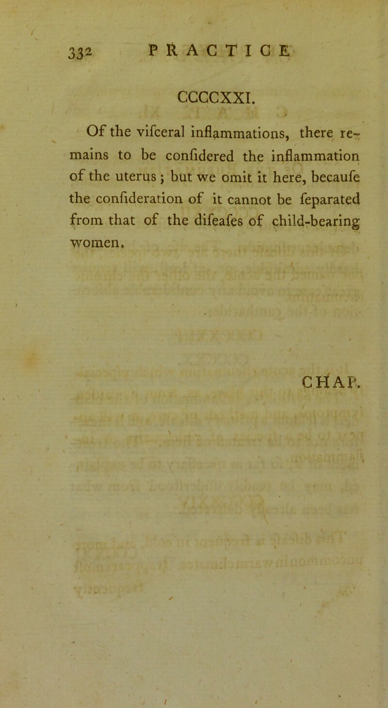 CCCCXXI. Of the vifceral inflammations, there re~ mains to be confidered the inflammation of the uterus; but we omit it here, becaufe the confideration of it cannot be feparated from that of the difeafes of child-bearing women. CriAP. , ' \ /