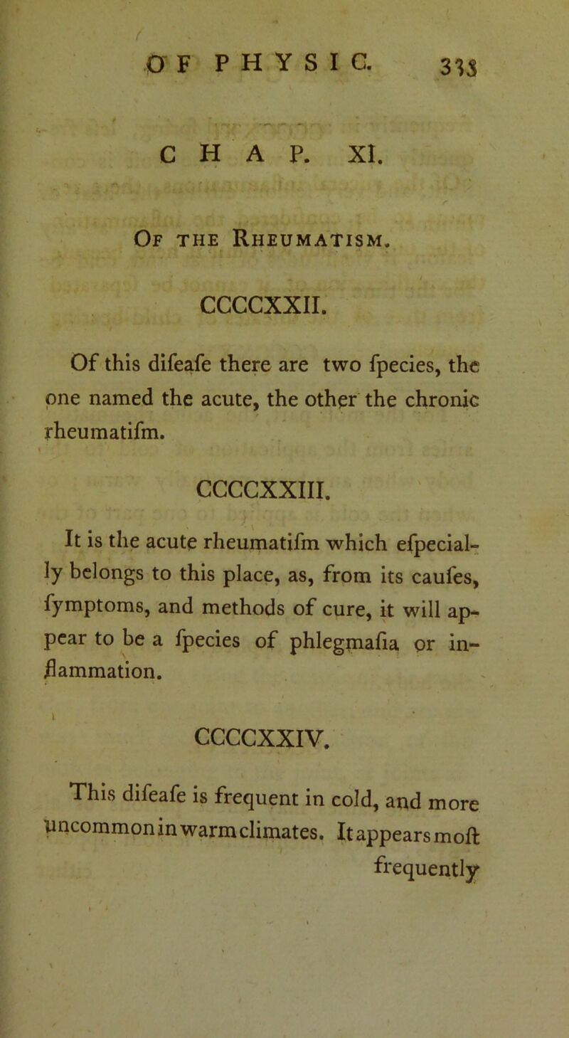 CHAP. XI. Of the Rheumatism. CCCCXXII. Of this difeafe there are two fpecies, the one named the acute, the other the chronic rheumatifm. CCCCXXIII. ' ■ ’• ; ■ ■ ■ : ■ ■ It is the acute rheumatifm which efpecial- ly belongs to this place, as, from its caufes, fymptoms, and methods of cure, it will ap- pear to be a fpecies of phlegmafia or in- flammation. CCCCXXIV. This difeafe is frequent in cold, and more Uncommon in warm climates. It appears moft frequently