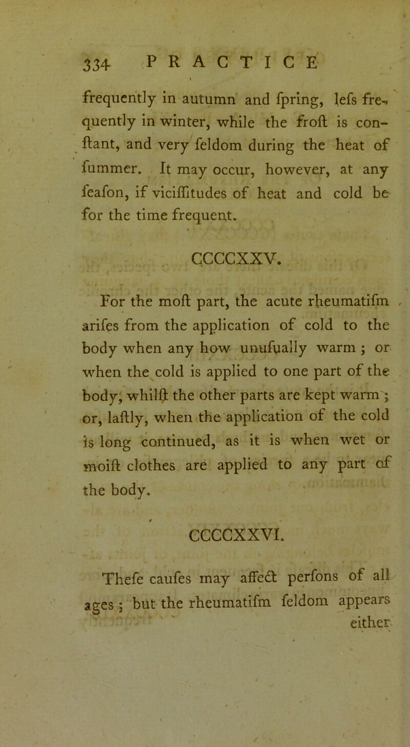 frequently in autumn and fpring, lefs fre- quently in winter, while the froft is con- ftant, and very feldom during the heat of fummer. It may occur, however, at any l'eafon, if viciffitudes of heat and cold be for the time frequent. / ccccxxv. For the mofl part, the acute rheumatifm arifes from the application of cold to the body when any how unufyally warm ; or when the cold is applied to one part of the body; whiHf the other parts are kept warm ; or, laftly, when the application of the cold is long continued, as it is when wet or moift clothes are applied to any part of the body. t CCCCXXVI. Thefe caufes may affedt perfons of all ages ; but the rheumatifm feldom appears either