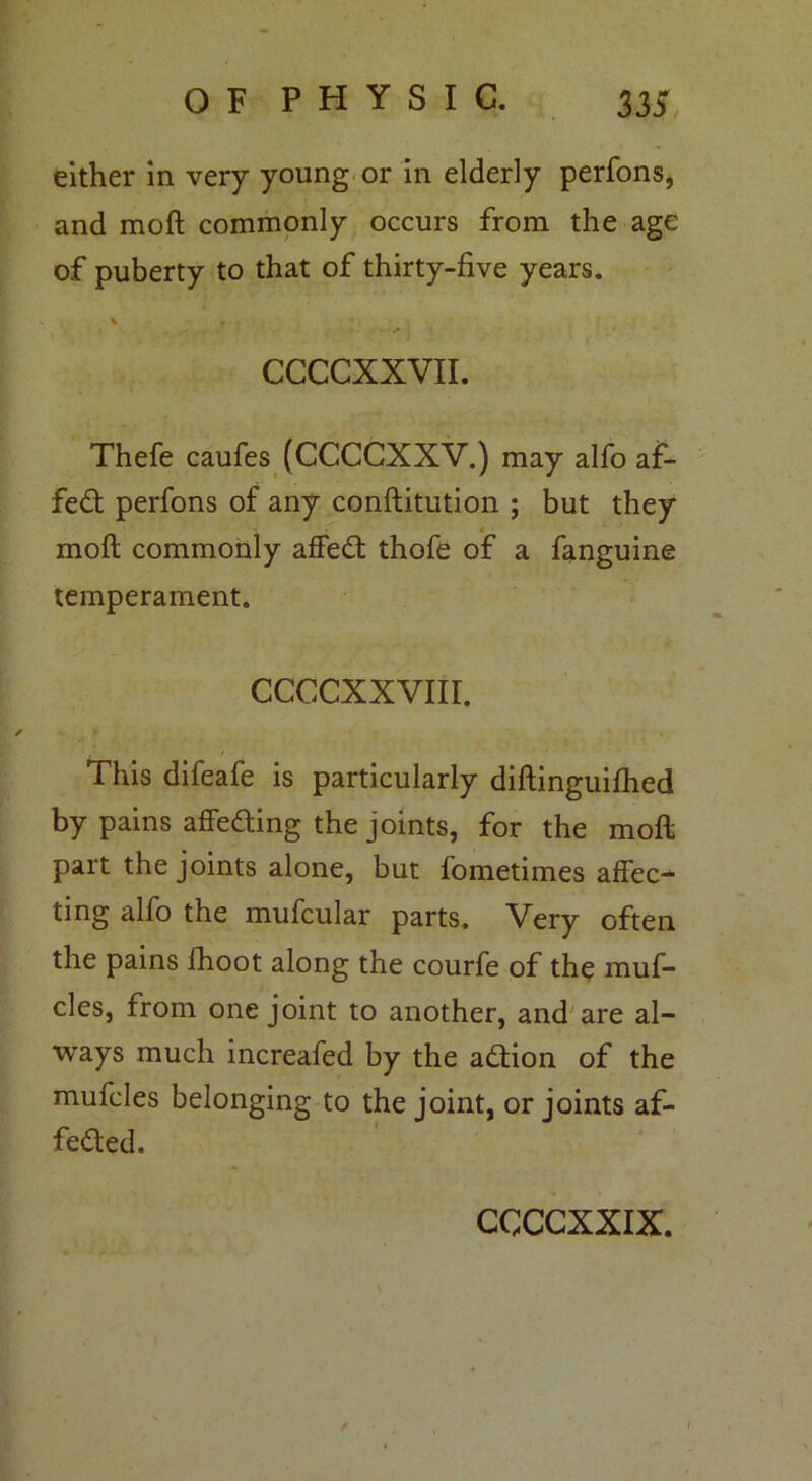 either in very young or in elderly perfons, and moft commonly occurs from the age of puberty to that of thirty-five years. CCCCXXVII. Thefe caufes (CCCCXXV.) may alfo af- fed perfons of any conftitution ; but they - moft commonly affed thofe of a fanguine temperament. ccccxxvur. r This difeafe is particularly diftinguifhed by pains affeding the joints, for the moft part the joints alone, but fometimes affec- ting alfo the mufcular parts. Very often the pains fhoot along the courfe of the muf- cles, from one joint to another, and are al- ways much increafed by the adion of the muffles belonging to the joint, or joints af- feded.