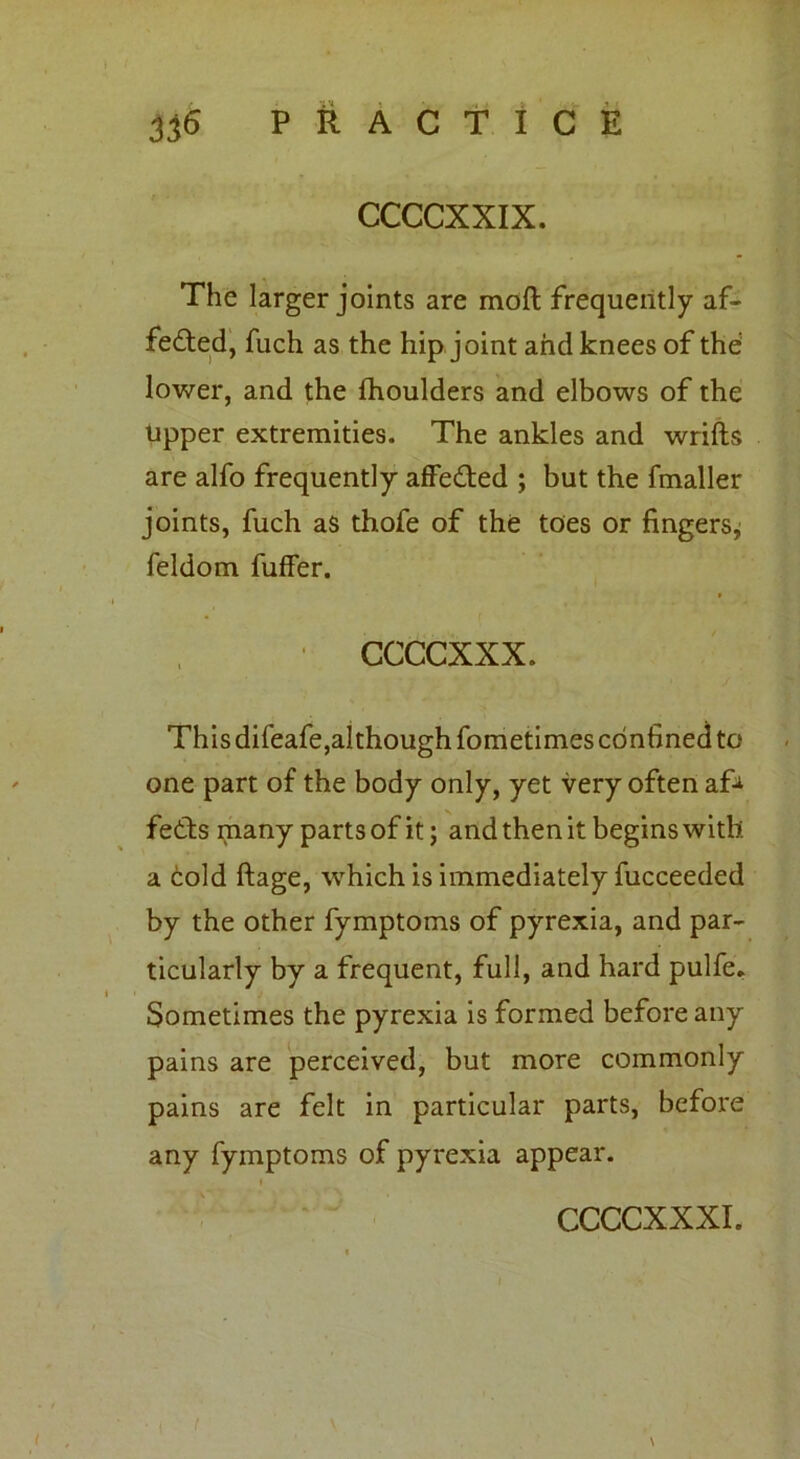 The larger joints are mod frequently af- fected, fuch as the hip joint and knees of the lower, and the fhoulders and elbows of the tipper extremities. The ankles and wrifts are alfo frequently affedted ; but the fmaller joints, fuch as thofe of the toes or fingers,; feldom fuffer. * ■ ccccxxx. This difeafe,although fometimes confined to one part of the body only, yet very often af* feCts many parts of it; and then it begins with a cold ftage, which is immediately fucceeded by the other fymptoms of pyrexia, and par- ticularly by a frequent, full, and hard pulfe. Sometimes the pyrexia is formed before any pains are perceived, but more commonly pains are felt in particular parts, before any fymptoms of pyrexia appear.