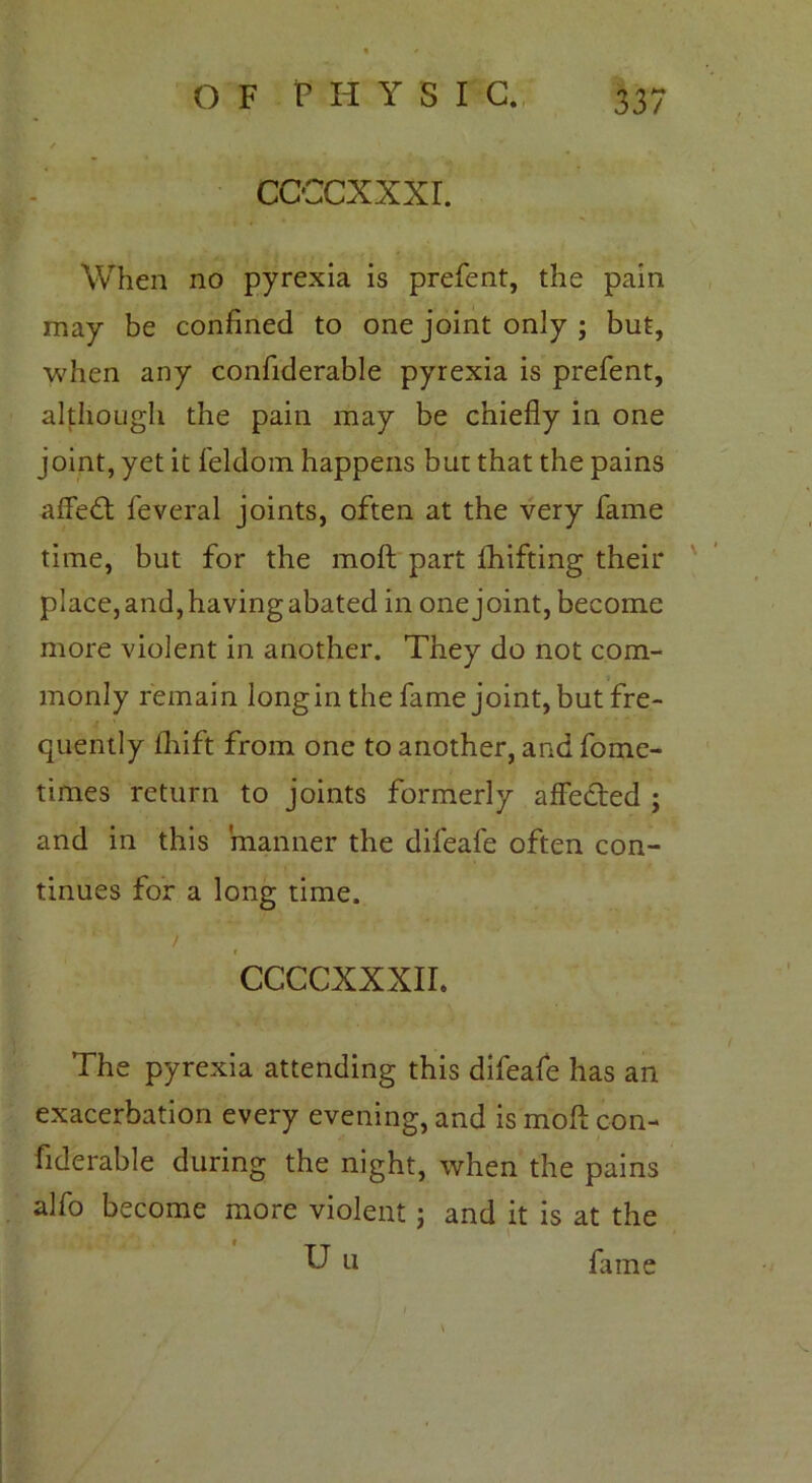 CCCCXXXI. When no pyrexia is prefent, the pain may be confined to one joint only ; but, when any confiderable pyrexia is prefent, although the pain may be chiefly in one joint, yet it feldom happens but that the pains affeft feveral joints, often at the very fame time, but for the moft part fhifting their place, and, having abated in one joint, become more violent in another. They do not com- monly remain longin the fame joint, but fre- quently drift from one to another, and fome- times return to joints formerly affected ; and in this manner the difeafe often con- tinues for a long time. / CCCCXXXIL The pyrexia attending this difeafe has an exacerbation every evening, and is moft con- fiderable during the night, when the pains alfo become more violent : and it is at the U u fame