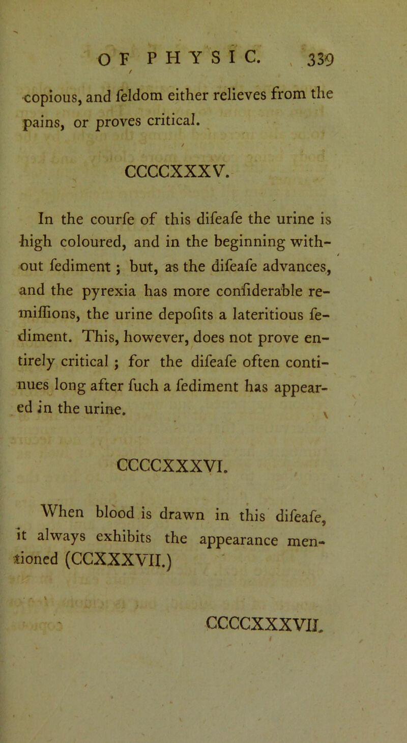 f •copious, and feldom either relieves from the pains, or proves critical. / ccccxxxv. In the courfe of this difeafe the urine is high coloured, and in the beginning with- out fediment; but, as the difeafe advances, and the pyrexia has more considerable re- miffions, the urine depofits a lateritious fe- diment. This, however, does not prove en- tirely critical ; for the difeafe often conti- nues long after fuch a fediment has appear- ed in the urine. CCCCXXXVI. When blood is drawn in this difeafe, it always exhibits the appearance men- tioned (CCXXXVII.)