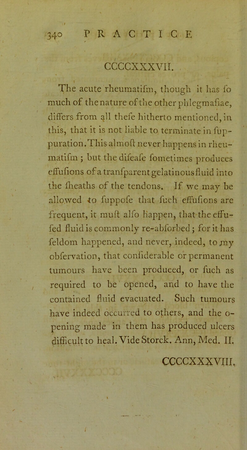 CCCCXXXVII. 1 The acute rheumatilm, though it has fo much of the nature of the other phlegmafiae, differs from ^ll thefe hitherto mentioned, in this, that it is not liable to terminate in fup- puration.This almoft never happens in rheu- matifm ; but the difeafe fometimes produces effufions ofatranfparentgelatinousfluid into the fheaths of the tendons. If we may be allowed *0 fuppofe that fuch effufions are frequent, it muft alfo happen, that the effu- fed fluid is commonly re-abforbed ; for it has feldom happened, and never, indeed, to my obfervation, that coniiderable or permanent tumours have been produced, or fuch as required to be opened, aud to have the contained fluid evacuated. Such tumours have indeed occurred to others, and the o- pening made in them has produced ulcers difhcultto heal. Vide Storck. Ann, Med. II. 1 ccccxxxvm. I