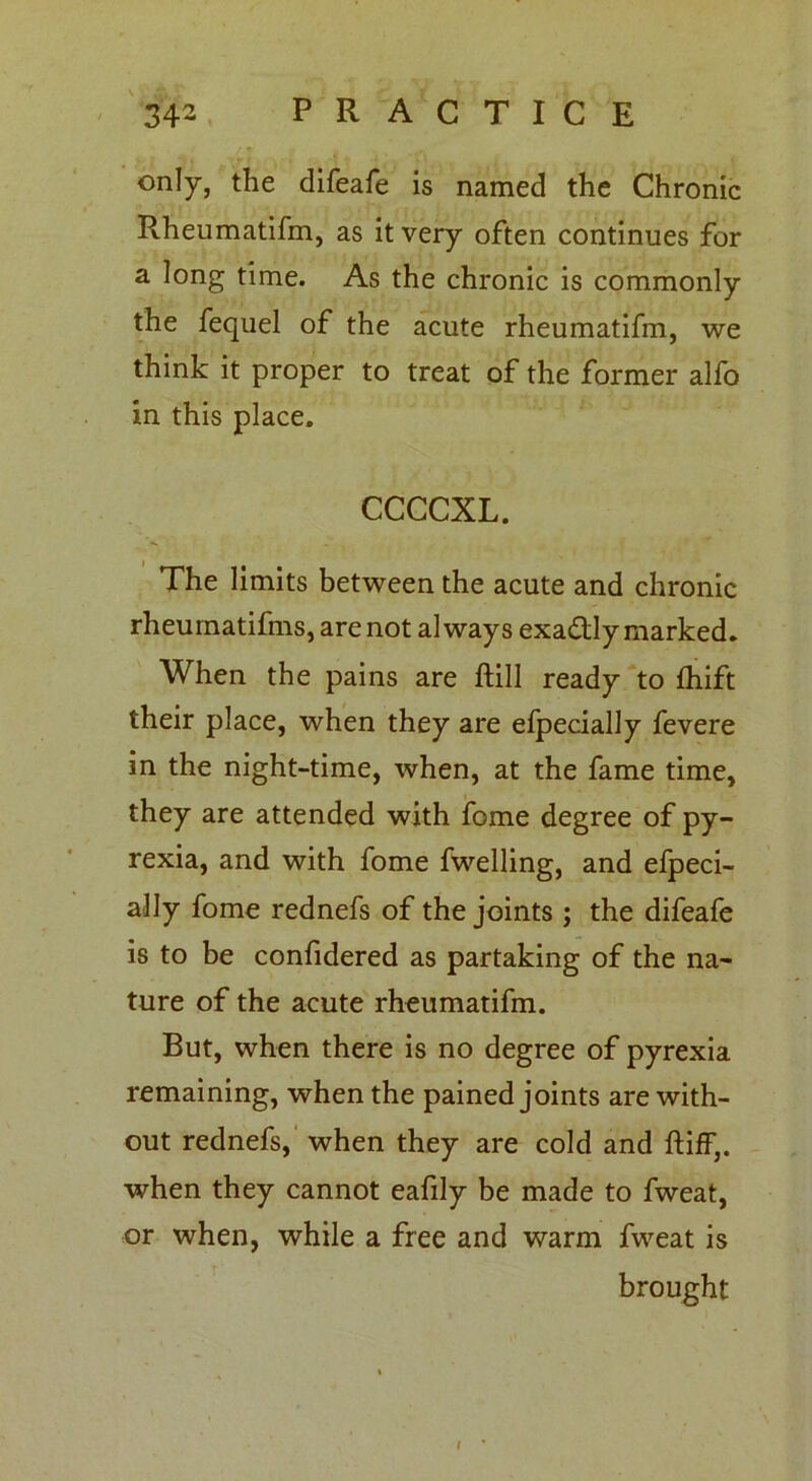 only, the difeafe is named the Chronic R.heumatifm, as it very often continues for a long time. As the chronic is commonly the fequel of the acute rheumatifm, we think it proper to treat of the former alfo in this place. CCCCXL. The limits between the acute and chronic rheumatifms, are not always exadtly marked. When the pains are ftill ready to fliift their place, when they are efpecially fevere in the night-time, when, at the fame time, they are attended with feme degree of py- rexia, and with fome fwelling, and efpeci- ally fome rednefs of the joints ; the difeafe is to be confidered as partaking of the na- ture of the acute rheumatifm. But, when there is no degree of pyrexia remaining, when the pained joints are with- out rednefs, when they are cold and ftiff,. when they cannot eafily be made to fweat, or when, while a free and warm fweat is brought l •