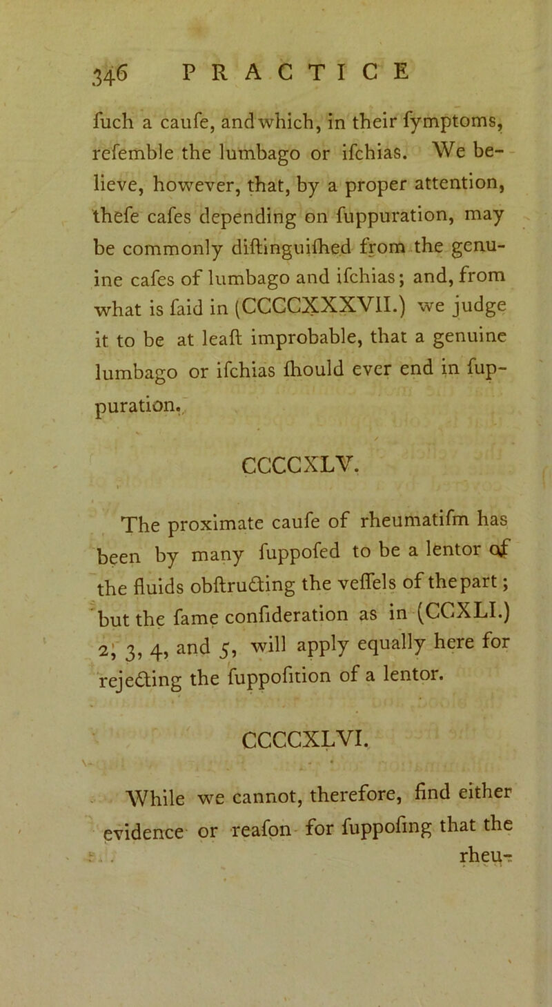 fuch a caufe, and which, in their fymptoms, refemble the lumbago or ifchias. We be- lieve, however, that, by a proper attention, thefe cafes depending on fuppuration, may be commonly diftinguifhed from the genu- ine cafes of lumbago and ifchias; and, from what is faid in (CCCCXXXVII.) we judge it to be at leaft improbable, that a genuine lumbago or ifchias fliould ever end in fup- puration. CCCCXLV. I * , y ' The proximate caufe of rheumatifm has been by many fuppofed to be a lentor of the fluids obftruding the veflels of the part; but the fame confideration as in ^CCXLI.) 2;'3, 4, and 5, will apply equally here for rejecting the fuppofltion of a lentor. CCCCXLVI. While we cannot, therefore, find either evidence or reafon for fuppofing that the rheitT