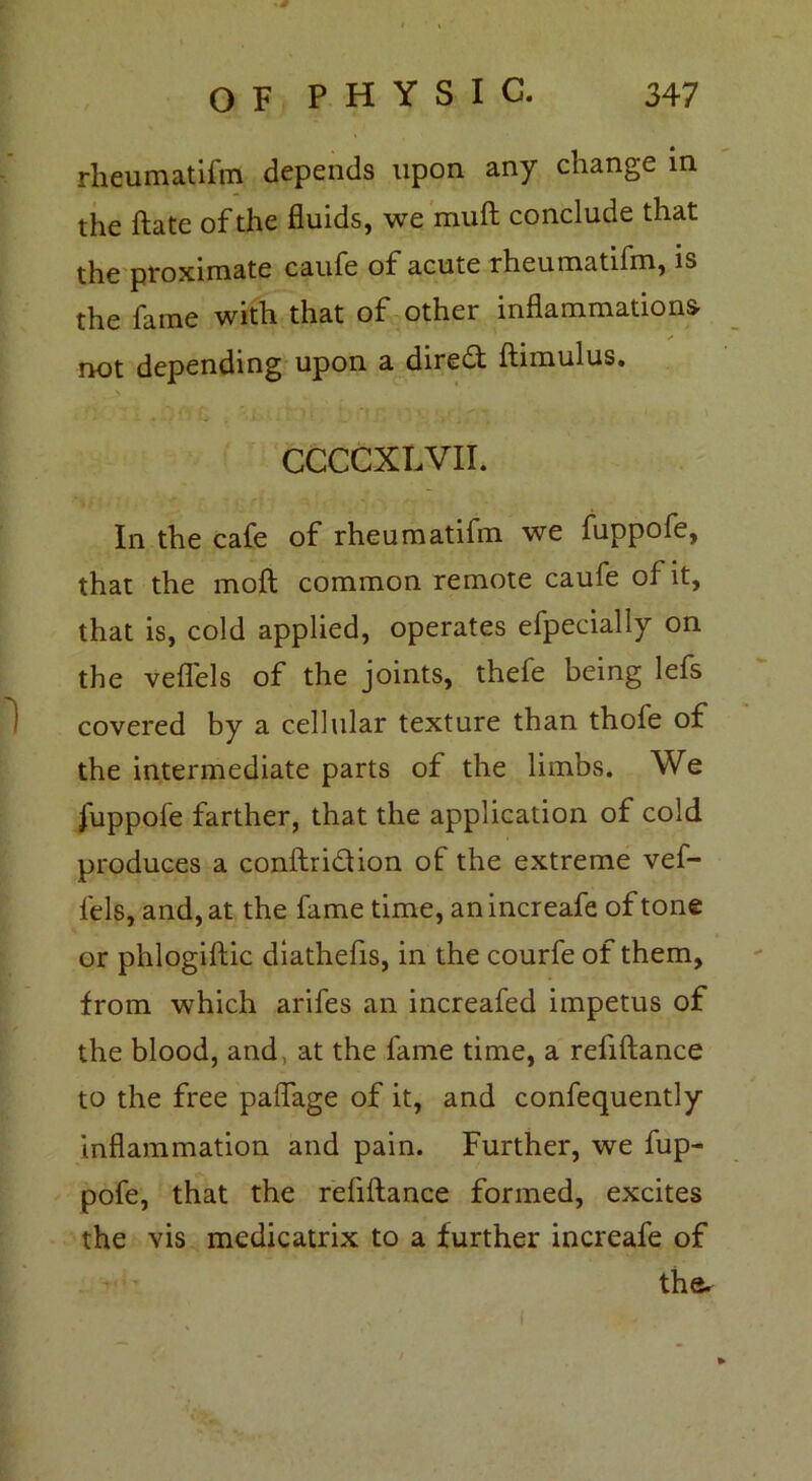 rheumatifm depends upon any change in the ftate of the fluids, we mult conclude that the proximate caufe of acute rheumatifm, is the fame with that of other inflammations, not depending upon a diredt Annulus. CCCCXLVII. In the cafe of rheumatifm we fuppofe, that the molt common remote caufe of it, that is, cold applied, operates efpecially on the veflels of the joints, thefe being lefs covered by a cellular texture than thofe of the intermediate parts of the limbs. We fuppofe farther, that the application of cold produces a conftri&ion of the extreme vef- fels, and, at the fame time, anincreafe of tone or phlogiftic diathefis, in the courfe of them, from which arifes an increafed impetus of the blood, and at the fame time, a refiftance to the free paflage of it, and confequently inflammation and pain. Further, we fup- pofe, that the refiftance formed, excites the vis medicatrix to a further increafe of the.