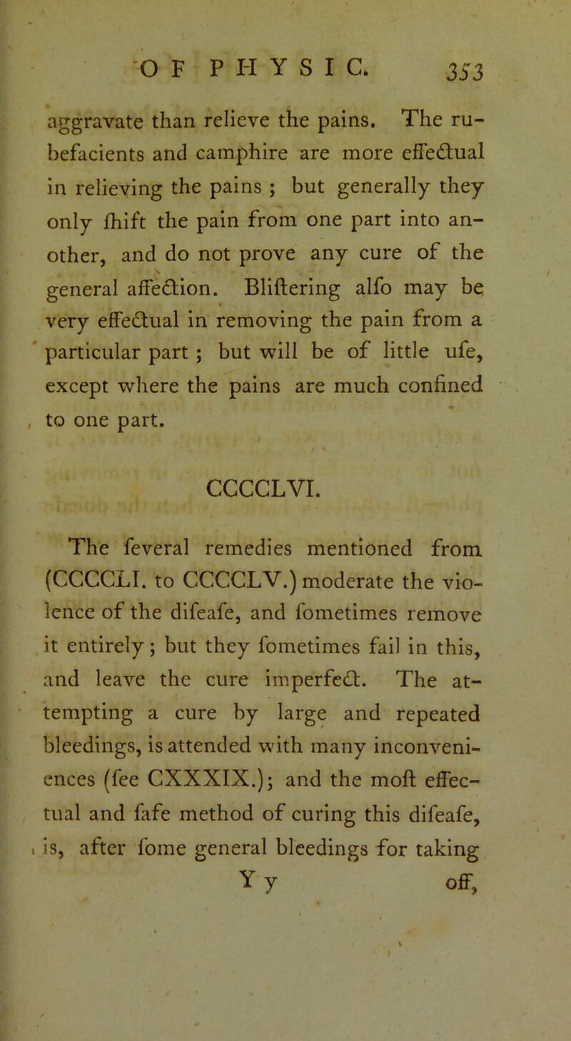 aggravate than relieve the pains. The ru- befacients and camphire are more effedual in relieving the pains ; but generally they only fhift the pain from one part into an- other, and do not prove any cure of the general affedion. Bliftering alfo may be very effedual in removing the pain from a particular part ; but will be of little ufe, except where the pains are much confined to one part. / * CCCCLVI. The feveral remedies mentioned from. (CCCCLI. to CCCCLV.) moderate the vio- lence of the difeafe, and fometimes remove it entirely; but they fometimes fail in this, and leave the cure imperfed. The at- tempting a cure by large and repeated bleedings, is attended with many inconveni- ences (fee CXXXIX.); and the moft effec- tual and fafe method of curing this difeafe, i is, after fome general bleedings for taking Y y off. I