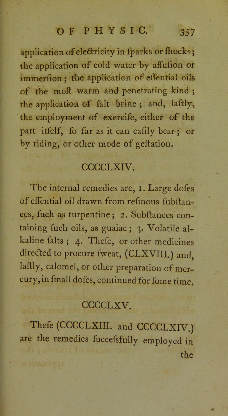 application of electricity in fparks or fhocks; the application of cold water by affufion or immerfion ; the application of effential oils of the moft warm and penetrating kind ; the application of fait brine ; and, laflly, the employment of exercife, either of the part itfelf, fo far as it can eafily bear ; or by riding, or other mode of geftation, i CCCCLXIV. The internal remedies are, i. Large dofes of elfential oil drawn from refmous fubftan- ces, fuch as turpentine; 2. Subftances con- taining fuch oils, as guaiac ; 3. Volatile al- kaline falts ; 4. Thefe, or other medicines directed to procure fweat, (CLXVIII.) and, laftly, calomel, or other preparation of mer- cury, in fmall dofes, continued for foine time. CCCCLXV. 'I# Thefe (CCCCLXIII. and CCCCLXIV.) ^re the remedies fuccefsfully employed in the *