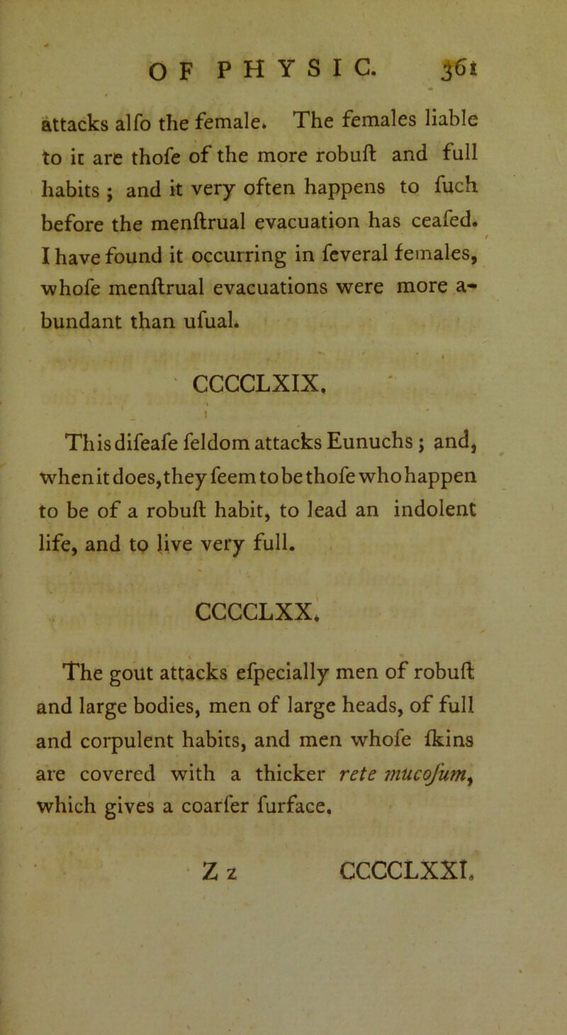 attacks alfo the female. The females liable to it are thofe of the more robuft and full habits ; and it very often happens to fuch before the menftrual evacuation has ceafed. / I have found it occurring in feveral females, whofe menftrual evacuations were more a- bundant than ufual. i CCCCLXIX. i This difeafe feldom attacks Eunuchs; and, when it does, they feem to be thofe who happen to be of a robuft habit, to lead an indolent life, and to live very full. CCCCLXX. \ The gout attacks efpecially men of robuft and large bodies, men of large heads, of full and corpulent habits, and men whofe fkins are covered with a thicker rete mucofum, which gives a coarfer furface. Zz CCCCLXXL