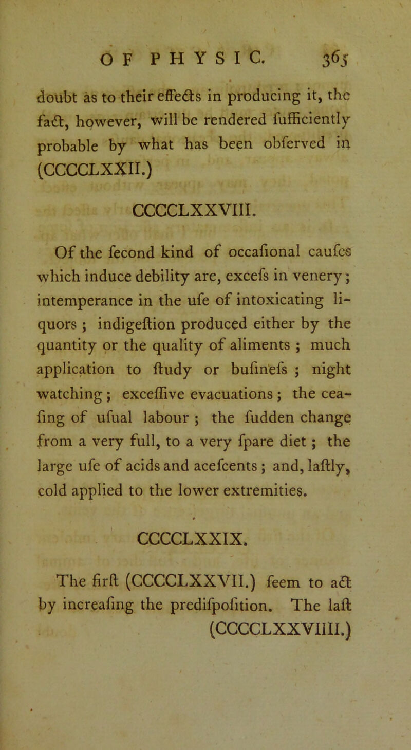 doubt as to their effe&s in producing it, the fa£t, however, will be rendered iufficiently probable by what has been obferved in (CCCCLXXII.) CCCCLXXVIII. Of the fecond kind of occafional caufes which induce debility are, excefs in venery; intemperance in the ufe of intoxicating li- quors ; indigeftion produced either by the quantity or the quality of aliments ; much application to ftudy or bufinefs ; night watching ; exceffive evacuations ; the cea- fmg of ufual labour ; the fudden change from a very full, to a very fpare diet ; the large ufe of acids and acefcents ; and, laftly, cold applied to the lower extremities. * 1 CCCCLXXIX. The fil'd (CCCCLXXVII.) feem to aft by increafing the predifpofition. The laft (CCCCLXXVIill.)