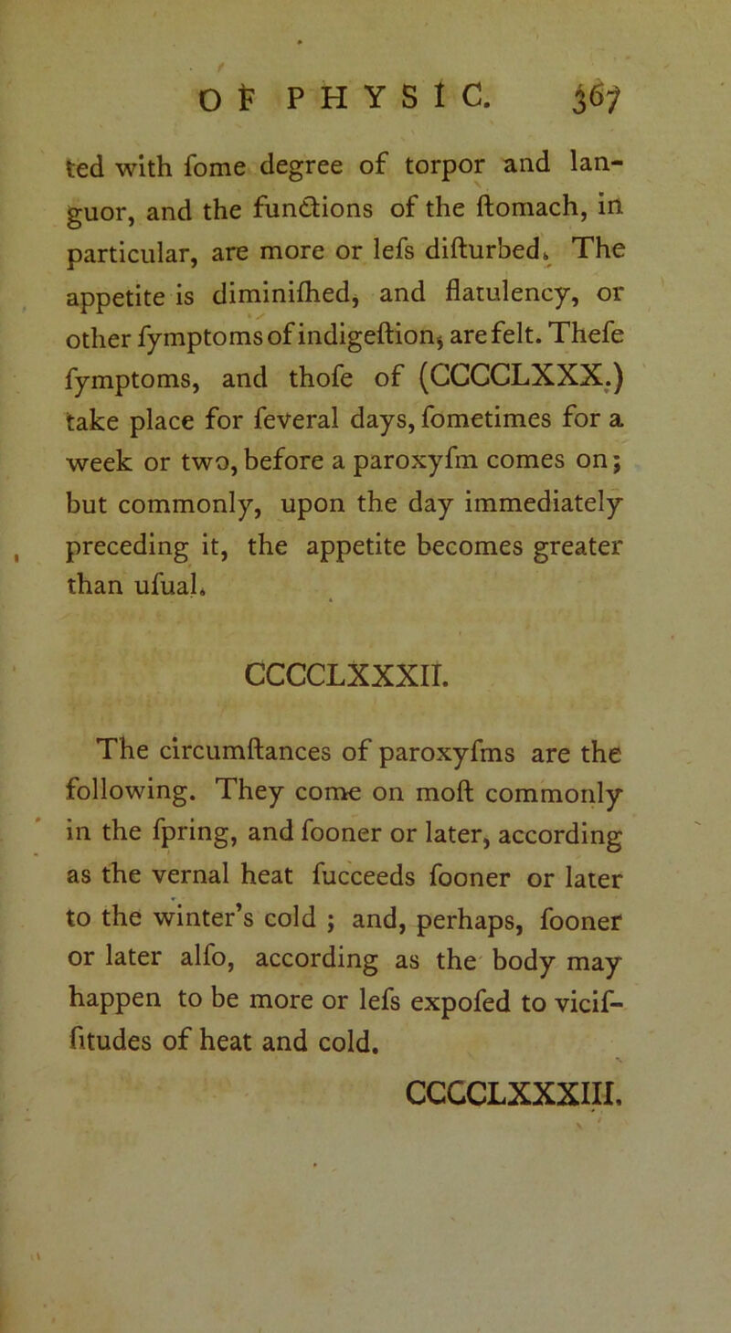 ted with fome degree of torpor and lan- guor, and the functions of the ftomach, in particular, are more or lefs difturbed* The appetite is diminifhed, and flatulency, or other fymptomsof indigeftion* are felt. Thefe fymptoms, and thofe of (CCCCLXXX.) take place for feveral days, fometimes for a week or two, before a paroxyfm comes on; but commonly, upon the day immediately preceding it, the appetite becomes greater than ufuah CCCCLXXXII. The circumftances of paroxyfms are the following. They come on moft commonly in the fpring, and fooner or later, according as the vernal heat fucceeds fooner or later to the winter’s cold ; and, perhaps, fooner or later alfo, according as the body may happen to be more or lefs expofed to vicif- htudes of heat and cold.