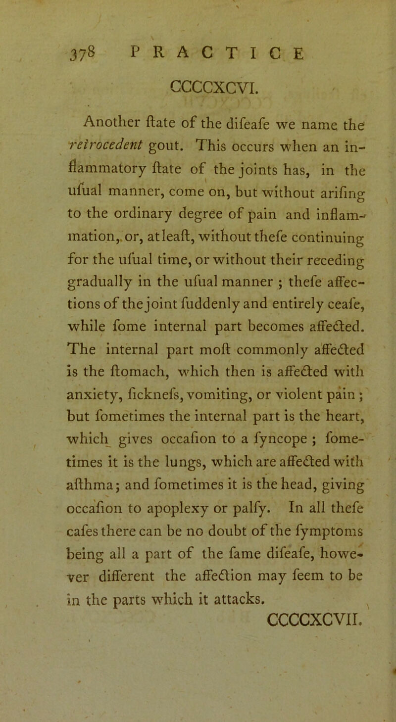 CCCCXCVL Another ftate of the difeafe we name the retrocedent gout. This occurs when an in- flammatory ftate of the joints has, in the ufual manner, come on, but without arifino- O to the ordinary degree of pain and inflam- mation, or, atleaft, without thefe continuing for the ufual time, or without their receding gradually in the ufual manner ; thefe affec- tions of the joint fuddenly and entirely ceafe, while fome internal part becomes affedted. The internal part moft commonly affedted is the ftomach, which then is affedted with anxiety, ficknefs, vomiting, or violent pain ; but fometimes the internal part is the heart, which gives occafion to a fyncope ; fome- times it is the lungs, which are affedted with afthma; and fometimes it is the head, giving occafion to apoplexy or palfy. In all thefe cafes there can be no doubt of the fymptoms being all a part of the fame difeafe, howe- ver different the affedtion may feem to be in the parts which it attacks.