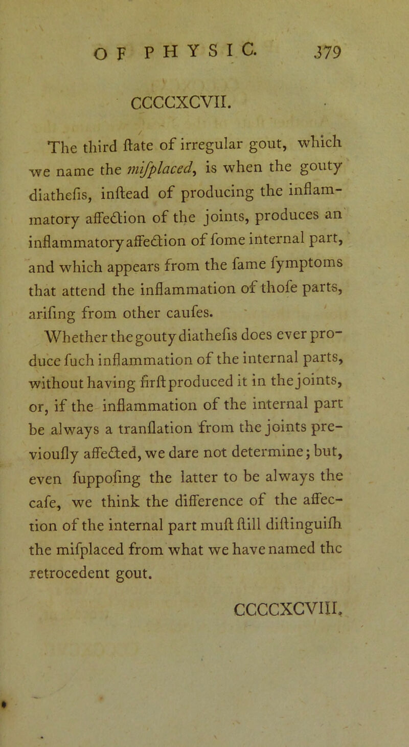 CCCCXCVII. The third Hate of irregular gout, which we name the mifplaced, is when the gouty diathefis, inftead of producing the inflam- matory affection of the joints, produces an inflammatory affection of fome internal part, and which appears from the fame fymptoms that attend the inflammation of thofe parts, arifmg from other caufes. Whether the gouty diathefis does ever pro- duce fuch inflammation of the internal parts, without having firftproduced it in the joints, or, if the inflammation of the internal part be always a tranflation from the joints pre- vioufly affe&ed, we dare not determine; but, even fuppofmg the latter to be always the cafe, we think the difference of the affec- tion of the internal part muff: Hill diftinguifh the mifplaced from what we have named the retrocedent gout.