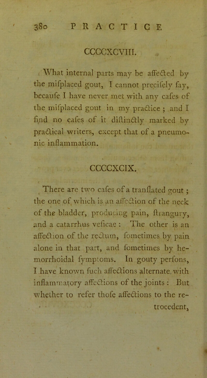 ccccxcvm. What internal parts may be affected by the mi (placed gout, I cannot precifely fay, becaufe I have never met with any cafes of the mifplaced gout in my pradtice ; and I find no cafes of it diftindtly marked by practical writers, except that of a pneumo- nic inflammation. CCCCXCIX. < There are two cafes of a tranflated gout ; the one of which is an affedtion of the neck of the bladder, producing pain, ftrangury, and a catarrhus veficae : The other is an affedfion of the rectum, fometimes by pain alone in that part, and fometimes by he- morrhoidal fymptoms. In gouty perfons, I have known fuch affedtions alternate with inflammatory affedtions of the joints : But whether to refer thofe affedtions to the re- trocedentj