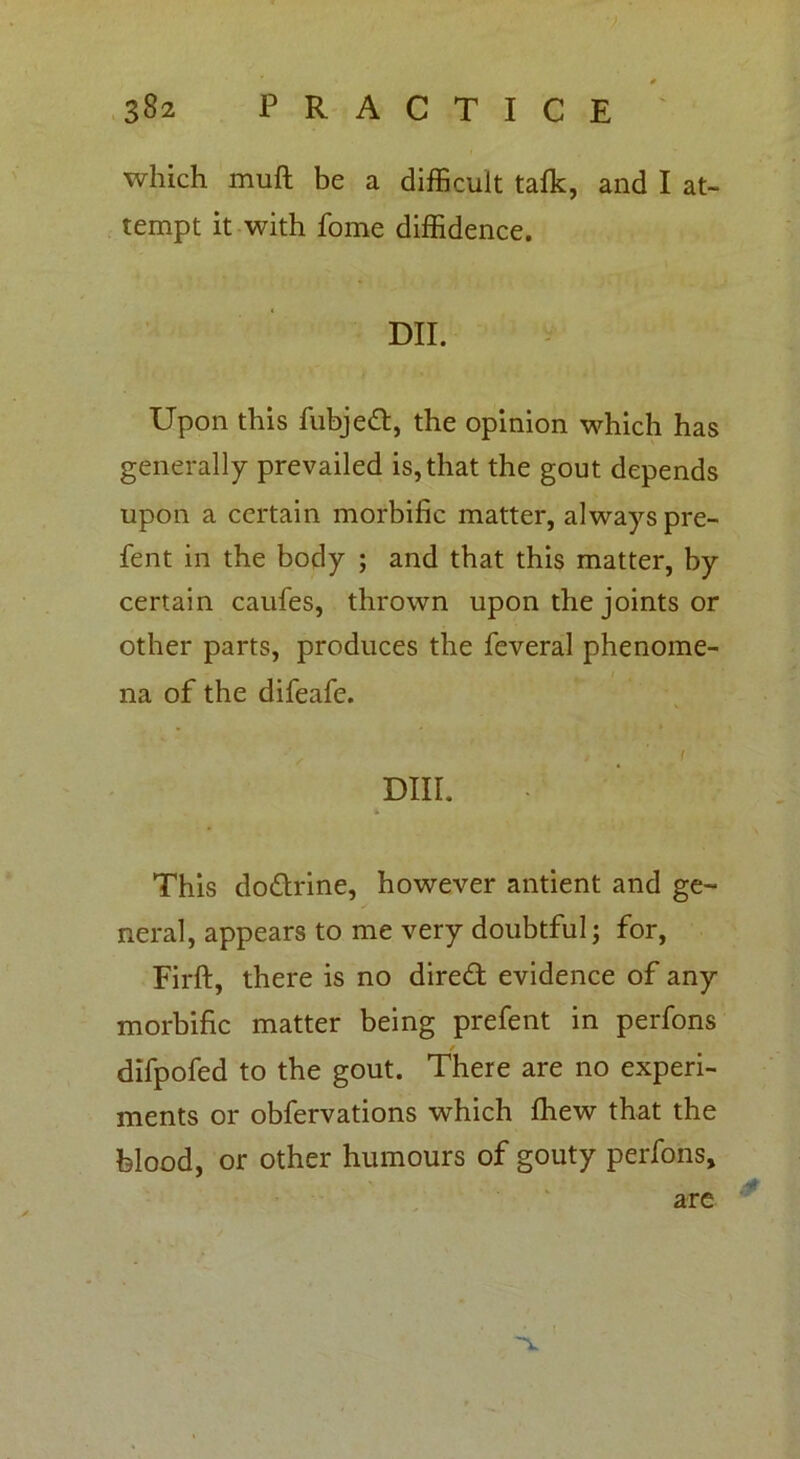 which muft be a difficult talk, and I at- tempt it with fome diffidence. DII. Upon this fubjett, the opinion which has generally prevailed is, that the gout depends upon a certain morbific matter, always pre- fent in the body ; and that this matter, by certain caufes, thrown upon the joints or other parts, produces the feveral phenome- na of the difeafe. ' 9 // Dill. i This do&rine, however antient and ge- neral, appears to me very doubtful; for, Firft, there is no direct evidence of any morbific matter being prefent in perfons difpofed to the gout. There are no experi- ments or obfervations which fhew that the blood, or other humours of gouty perfons, are V