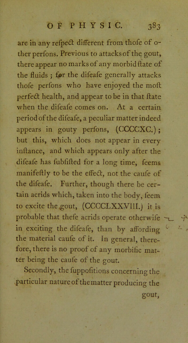 are in any refpedt different from thofe of o- therperfons. Previous to attacks of the gout, there appear no marks of any morbid ftate of the fluids ; for the difeafe generally attacks thofe perfons who have enjoyed the molt perfedl health, and appear to be in that ftate when the difeafe comes on. At a certain period of the difeafe, a peculiar matter indeed appears in gouty perfons, (CCCCXC.) ; but this, which does not appear in every inftance, and which appears only after the difeafe has fubfifted for a long time, feems manifeftly to be the effetft, not the caufe of the difeafe. Further, though there be cer- tain acrids which, taken into the body, feem to excite the gout, (CCCCLXXVI1I.J it is probable that thefe acrids operate otherwife in exciting the difeafe, than by affording the material caufe of it. In general, there- fore, there is no proof of any morbific mat- ter being the caufe of the gout. Secondly, the fuppofitions concerning the particular nature of the matter producing the gout,