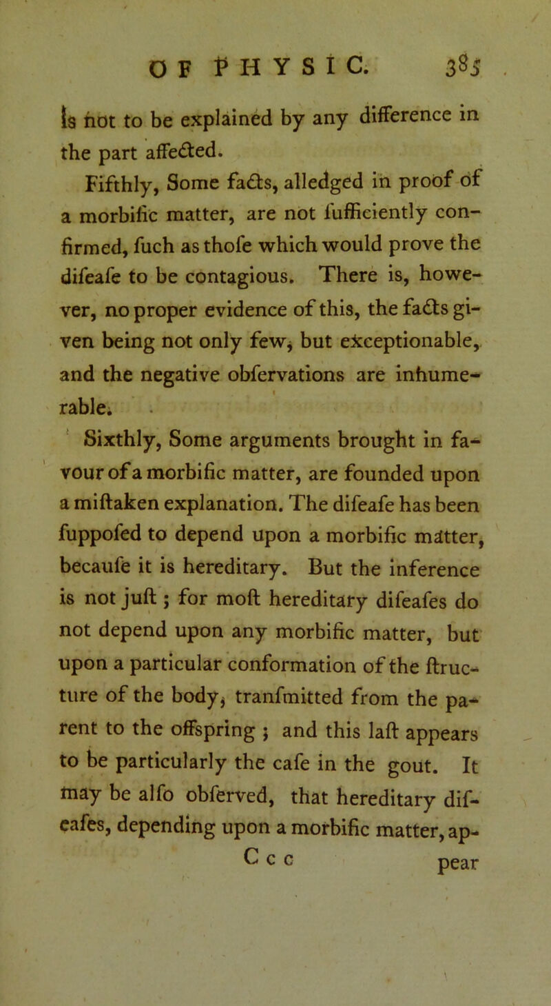 OF PHYSIC. 33$ Is hot to be explained by any difference in the part affected. Fifthly, Some fadts, alledged in proof of a morbific matter, are not luffieiently con- firmed, fuch asthofe which would prove the difeafe to be contagious. There is, howe- ver, no proper evidence of this, the fadts gi- ven being not only few* but exceptionable, and the negative obfervations are inhume- « rable. Sixthly, Some arguments brought in fa- vour of a morbific matter, are founded upon a miftaken explanation. The difeafe has been fuppofed to depend upon a morbific matter, becaufe it is hereditary. But the inference is not juft ; for moft hereditary difeafes do not depend upon any morbific matter, but upon a particular conformation of the ftruc- ture of the body* tranfmitted from the pa- rent to the offspring j and this laft appears to be particularly the cafe in the gout. It may be alfo obferved, that hereditary dif- eafes, depending upon a morbific matter, ap- ^ c c pear