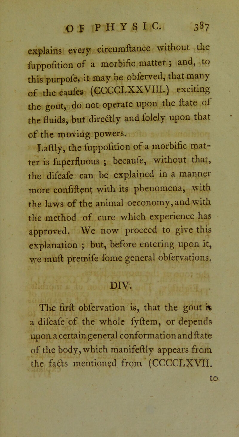 explains every circumftance without the luppolition of a morbific matter \ and, to this purpofe, it may oe obferved, that man^y of the caufes (CCCCLXXVIII.) exciting the gout, do not operate upon the ftate of the fluids, but diredly and folely upon that of the moving powers. Laftly, the fuppofition of a morbific mat- ter is fuperfluous ; becaufe, without that, the difeafe can be explained in a manner more confiftent with its phenomena, with the laws of the animal oeconomy, and with the method of cure which experience has approved. We now proceed to give this explanation ; but, before entering upon it, we mull premife fome general obfervations. DIV. The firft obfervation is, that the gout is a difeafe of the whole fyftem, or depends upon a certain general conformation and ftate of the body, which manifeftly appears from the fads mentioned from (CCCCLXVII. to