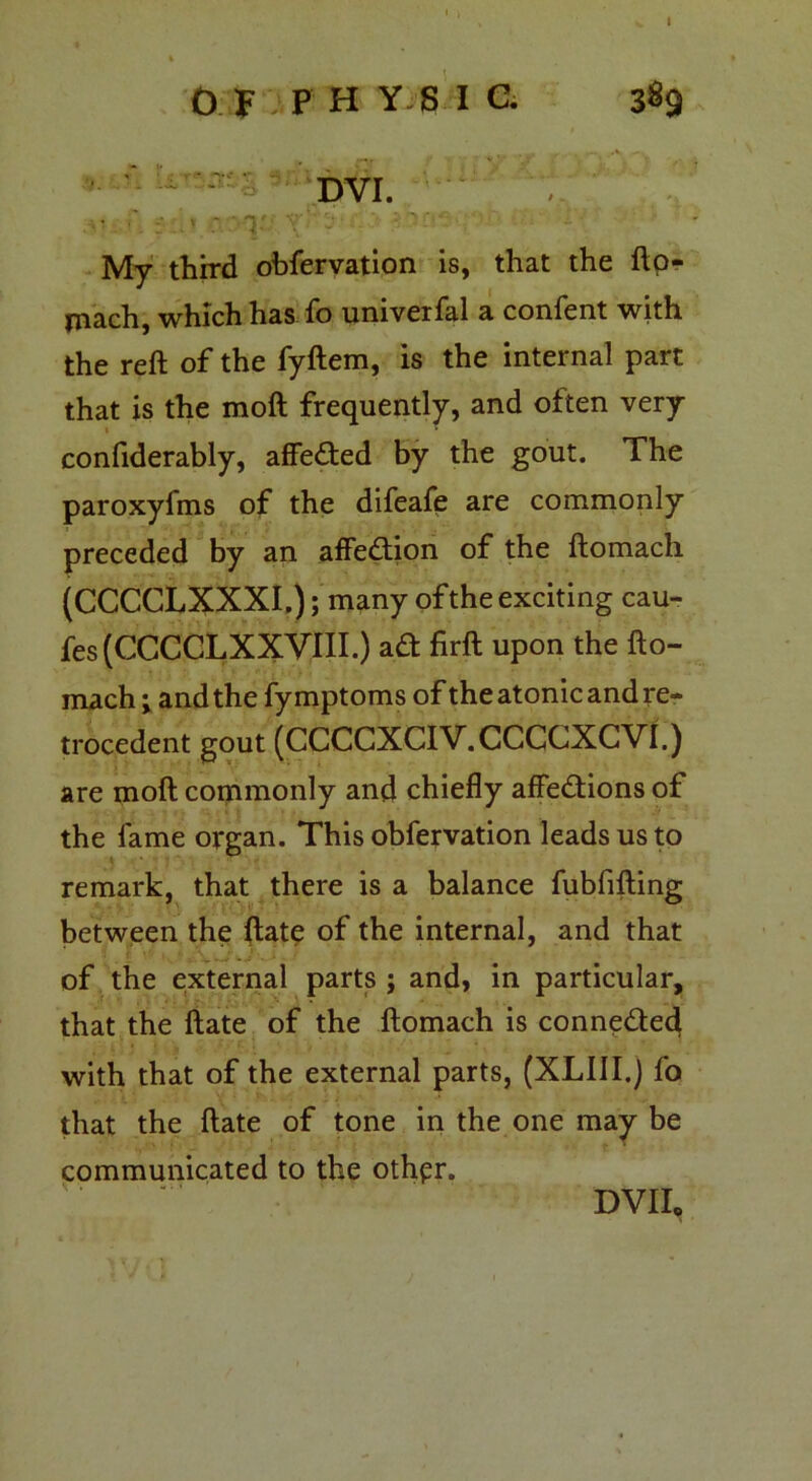 DVI. , • f] s taoq My third obfervation is, that the ftp- jnach, which has fo univerfal a confent with the reft of the fyftem, is the internal part that is the molt frequently, and often very confiderably, affeded by the gout. The paroxyfms of the difeafe are commonly preceded by an affedion of the ftomach (CCCCLXXXI.); many of the exciting cau- fes (CCCCLXXVIII.) ad firft upon the fto- mach ; and the fy mptoms of the atonic and re- trocedent gout (CCCCXCIV.CCCCXCVf.) are molt commonly and chiefly affedions of the fame organ. This obfervation leads us to remark, that there is a balance fubfifting between the ftate of the internal, and that of the external parts ; and, in particular, that the ftate of the ftomach is connede^ with that of the external parts, (XLUI.j fo that the ftate of tone in the one may be communicated to the othpr.