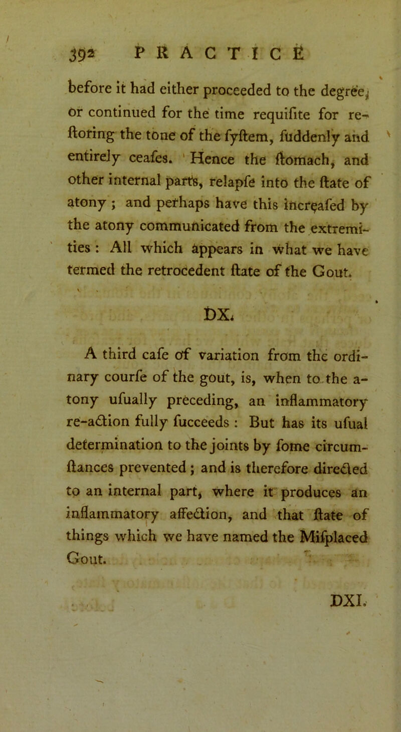 before it had either proceeded to the degree^ or continued for the time requifite for re^ ftoring the tone of the fyftem, fliddenly and entirely ceafes. Hence the ftomach, and other internal parts, relapfe into the ftate of atony ; and perhaps have this incr^afed by the atony communicated from the extremi- ties : All which appears in what we have termed the retrocedent ftate of the Gout. t>X. A third cafe of variation from the ordi- nary courfe of the gout, is, when to the a- tony ufually preceding, an inflammatory re-adion fully fucceeds : But has its ufual determination to the joints by fome circum- ftances prevented ; and is therefore direded to an internal part* where it produces an inflammatory afFedion, and that ftate of things which we have named the Mifplaced Gout. * » ,. DXI,