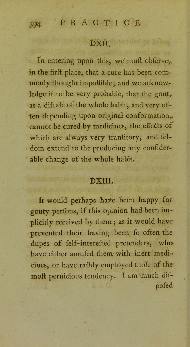 m DXII. In entering upon this, we muft obferve,: in the firft place, that a cure has been com- monly thought impoffible; and we acknow- ledge it to be very probable, that the goutr as a difeafe of the whole habit, and very of- ten depending upon original conformation*- cannot be cured by medicines,, the effects of which are always very tranlitory, and fel- dom extend to the producing any confider- able change of the whole habit. DXIII. \ . It would perhaps hate been happy for gouty perfons, if this opinion had been im- plicitly received by them; as it would have- prevented their having been fo often the dupes of felf-interelled pretenders, who have either amufed them with inert medi- cines, or have rafhly employed thofe of the molt pernicious tendency. I am much dif- pofed