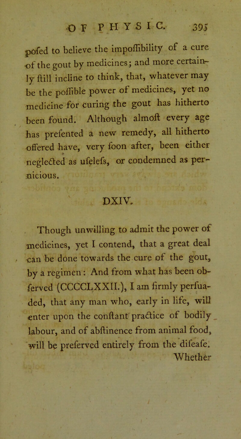 pofed to believe the impoffibility of a cure •of the gout by medicines; and more certain- ly ftill incline to think, that, whatever may be the poffible power of medicines, yet no medicine for curing the gout has hitherto been found. Although almoft every age has prefented a new remedy, all hitherto offered have, very foon after, been either * negleded as ufelefs, or condemned as per- nicious. DXIV. Though unwilling to admit the power of medicines, yet I contend, that a great deal , can be done towards the cure of the gout, by a regimen: And from what has been ob~ ferved (CCCCLXXII.), I am firmly perfua- ded, that any man who, early in life, will enter upon the conftant practice of bodily labour, and of abftinence from animal food, will be preferved entirely from the difeafe. Whether