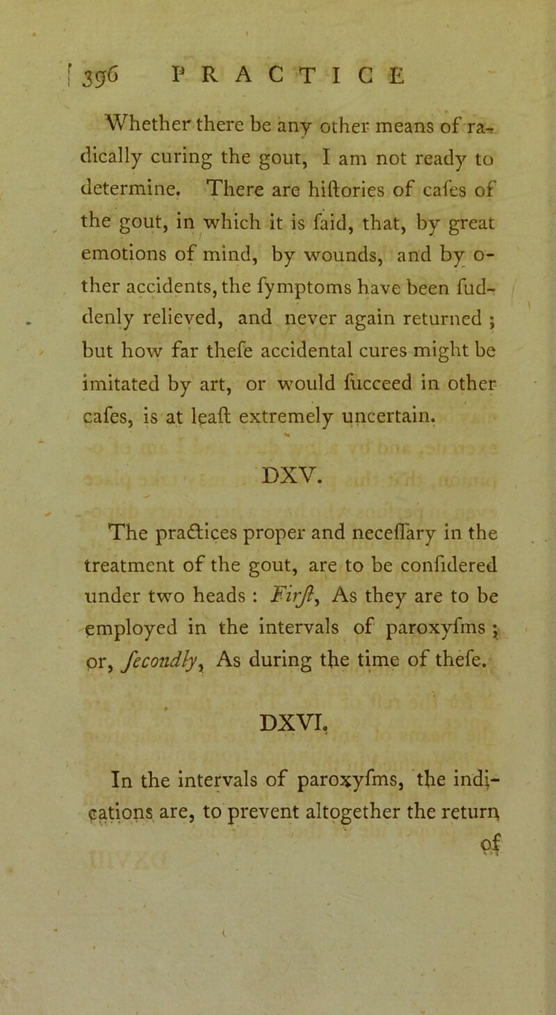 Whether there be any other means of ra- dically curing the gout, I am not ready to determine. There are hiftories of cafes of the gout, in which it is faid, that, by great emotions of mind, by wounds, and by o- ther accidents, the fymptoms have been fud- denly relieved, and never again returned ; but how far thefe accidental cures might be imitated by art, or would fucceed in other cafes, is at lead extremely uncertain. DXV. The practices proper and necelfary in the treatment of the gout, are to be confidered under two heads : Firjly As they are to be employed in the intervals of paroxyfms ; pr, fecondly, As during the time of thefe. DXVI, In the intervals of paroxyfms, the indi- cations are, to prevent altogether the return of