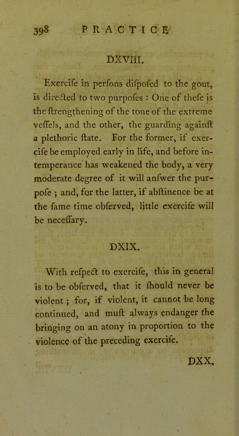 V Dxvnr. ) Exercife in perfons difpofed to the gout, is dire&ed to two purpofes : One of thefe is the ftrengthening of the tone of the extreme veffels, and the other, the guarding againft a plethoric ftate. For the former, if exer- cife be employed early in life, and before in- temperance has weakened the body, a very moderate degree of it will anfwer the pur- i > pofe ; and, for the latter, if abftinence be at the fame time obferved, little exercife will be neceflary. DXIX. ' • \ With refpeft to exercife, this in general is to be obferved, that it fhould never be violent ; for, if violent, it cannot be long continued, and muft always endanger the bringing on an atony in proportion to the violence of the preceding exercife. DXX, i i