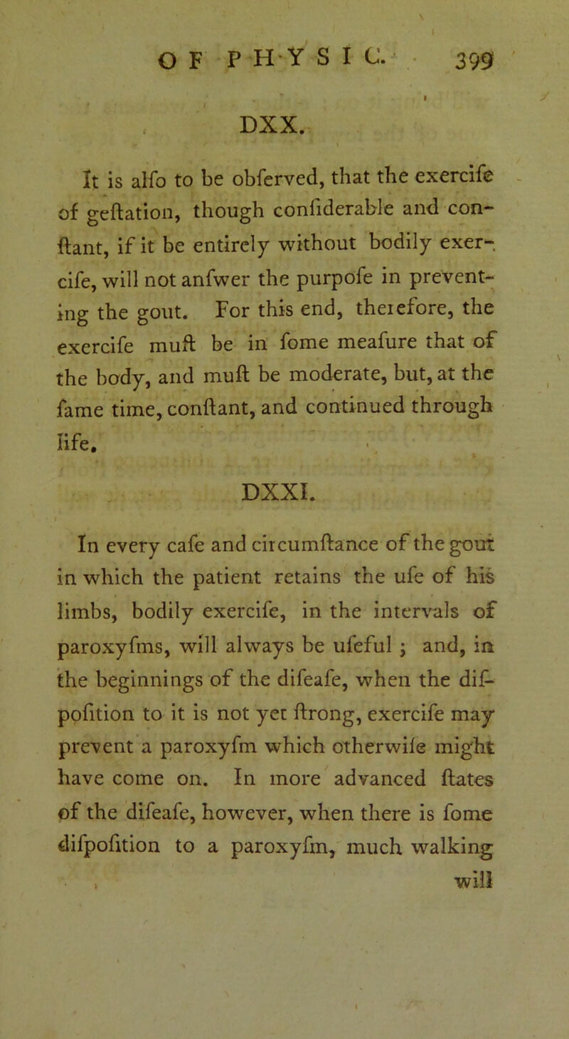 \ l O F P H Y S I C. 399 . * » DXX. It is alfo to be obferved, that the exercife of geftation, though confiderable and con- ftant, if it be entirely without bodily exer- cife, will not anfwer the purpofe in prevent- ing the gout. For this end, theiefore, the exercife muft be in fome meafure that of the body, and muft be moderate, but, at the fame time, conftant, and continued through life, DXXI. i f In every cafe and circumftance of the gout in which the patient retains the ufe of his limbs, bodily exercife, in the intervals of paroxyfms, will always be ufeful ; and, in the beginnings of the difeafe, when the dif- pofition to it is not yet ftrong, exercife may prevent a paroxyfm which other wile might have come on. In more advanced ftates of the difeafe, however, when there is fome difpofition to a paroxyfm, much walking , will