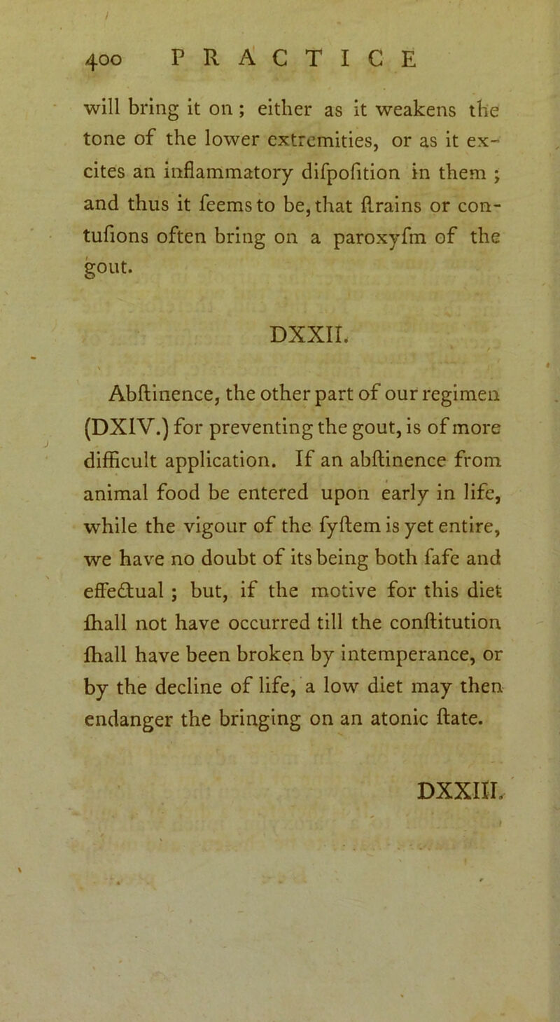 will bring it on; either as it weakens the tone of the lower extremities, or as it ex- cites an inflammatory difpofition in them ; and thus it feemsto be, that flrains or con- tufions often bring on a paroxyfm of the gout. DXXIL Abftinence, the other part of our regimen (DXIV.) for preventing the gout, is of more difficult application. If an abftinence from animal food be entered upon early in life, while the vigour of the fyftem is yet entire, we have no doubt of its being both fafe and effectual ; but, if the motive for this diet fhall not have occurred till the conftitution fhall have been broken by intemperance, or by the decline of life, a low diet may then endanger the bringing on an atonic ftate.