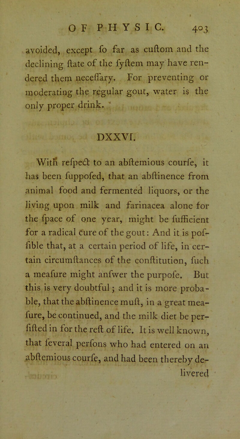 avoided, except fo far as cuftom and the declining ftate of the fyftem may have ren- dered them necelfary, For preventing or moderating the regular gout, water is the only proper drink. DXXVI. With refpedt to an abftemious courfe, it has been fuppofed, that an abftinence from animal food and fermented liquors, or the living upon milk and farinacea alone for the fpace of one year, might be fufficient for a radical cure of the gout: And it is pof- fible that, at a certain period of life, in cer- tain circumftances of the conftitution, fuch a meafure might anfwer the purpofe. But this is very doubtful; and it is more proba- ble, that the abftinence muft, in a great mea- iure, be continued, and the milk diet be per- fifted in for the reft of life. It is well known, that leveral perfons who had entered on an abftemious courfe, and had been thereby de- livered