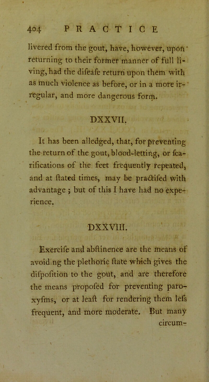 livered from the gout, have, however, upofT returning to their former manner of full li- ving, had the difeafe return upon them with as much violence as before, or in a more ir- regular, and more dangerous form. DXXVII. ' It has been alledged, that, for preventing the return of the gout, blood-letting, or fca- rifications of the feet frequently repeated, and at ftated times, may be pra&ifed with advantage j but of this I have had no expe- rience. DXXVII I. Exercife and abftinence are the means of avoiding the plethoric ftate which gives the difpofition to the gout, and are therefore the means propofed for preventing paro- xyfms, or at leaft for rendering them lefs frequent, and more moderate. But many circum- \