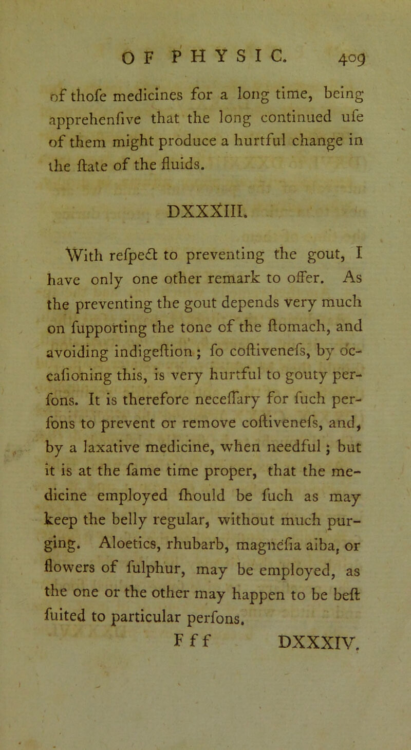 of thofe medicines for a long time, being apprehendve that the long continued ufe of them might produce a hurtful change in the date of the fluids. DXXXlIL With refpeft to preventing the gout, I have only one other remark to offer. As the preventing the gout depends very much on fupporting the tone of the ftomach, and avoiding indigeftion ; fo coftivenefs, by oc- casioning this, is very hurtful to gouty per- fons. It is therefore neceflary for fuch per- fons to prevent or remove coftivenefs, and, by a laxative medicine, when needful; but it is at the fame time proper, that the me- dicine employed Should be fuch as may keep the belly regular, without much pur- ging. Aloetics, rhubarb, magnefia aiba, or flowers of fulphur, may be employed, as the one or the other may happen to be beft Suited to particular perfons. F f f DXXXIV.