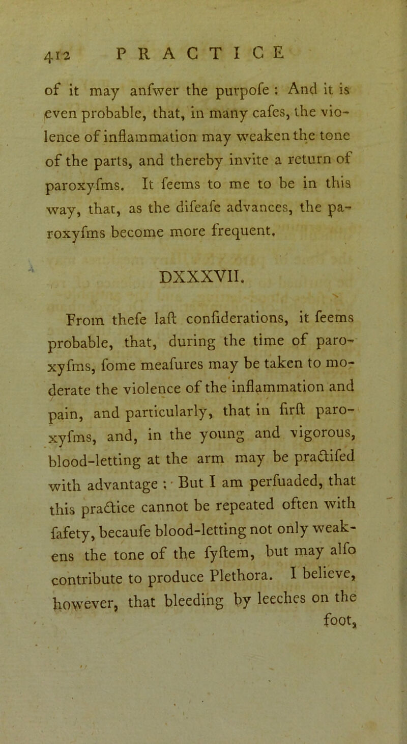 of it may anfwer the purpofe : And it is even probable, that, in many cafes, the vio- lence of inflammation may weaken the tone of the parts, and thereby invite a return of paroxyfms. It feems to me to be in this way, that, as the difeafe advances, the pa- roxyfms become more frequent, DXXXVII, \ From thefe laft confiderations, it feems probable, that, during the time of paro- xyfms, fome meafures may be taken to mo- derate the violence of the inflammation and pain, and particularly, that in flrft paro- xyfms, and, in the young and vigorous, blood-letting at the arm may be praftifed with advantage ; ■ But I am perfuaded, that this practice cannot be repeated often with fafety, becaufe blood-letting not only weak- ens the tone of the fyftem, but may alfo contribute to produce Plethora. I believe, however, that bleeding by leeches on the foot,