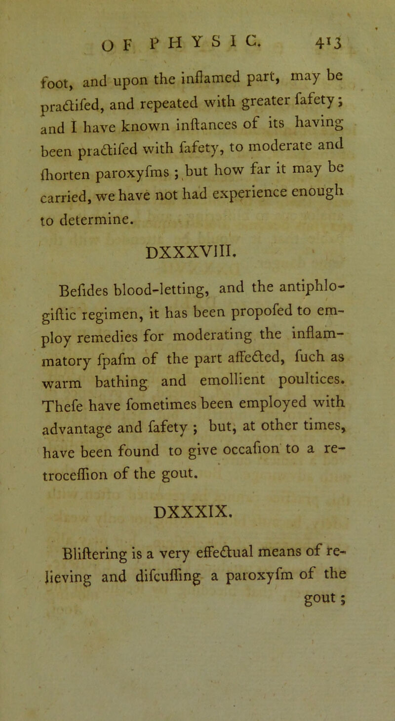 4*3 O F P H Y S I C.  • \ foot, and upon the inflamed part, may be pradtifed, and repeated with greater fafety; and I have known inftances of its having been pradtifed with fafety, to moderate and ihorten paroxyfms ; but how far it may be carried, we have not had experience enough to determine. DXXXVill. Befides blood-letting, and the antiphlo- giftic regimen, it has been propofed to em- ploy remedies for moderating the inflam- matory fpafm of the part afFedted, fuch as warm bathing and emollient poultices. Thefe have fometimes been employed with advantage and fafety ; but, at other times, have been found to give occafion to a re- troceflion of the gout. DXXXIX. Bliftering is a very effedtual means of re- lieving and difcufling a patoxyfm of the gout;