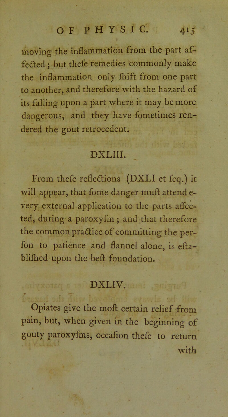 moving the inflammation from the patt af- fe&ed ; but thefe remedies commonly make the inflammation only fhift from one part to another, and therefore with the hazard of its falling upon a part where it may be more dangerous, and they have l'ometimes ren- dered the gout retrocedent. DXLIII. From thefe refle&ions (DXLI et feq.) it will appear, that fome danger muft attend e- very external application to the parts affec- ted, during a paroxyfm; and that therefore the common practice of committing the per- fon to patience and flannel alone, is efta- blifhed upon the beft foundation. DXLIV. r Opiates give the moft certain relief from pain, but, when given in the beginning of gouty paroxyfms, occafion thefe to return with