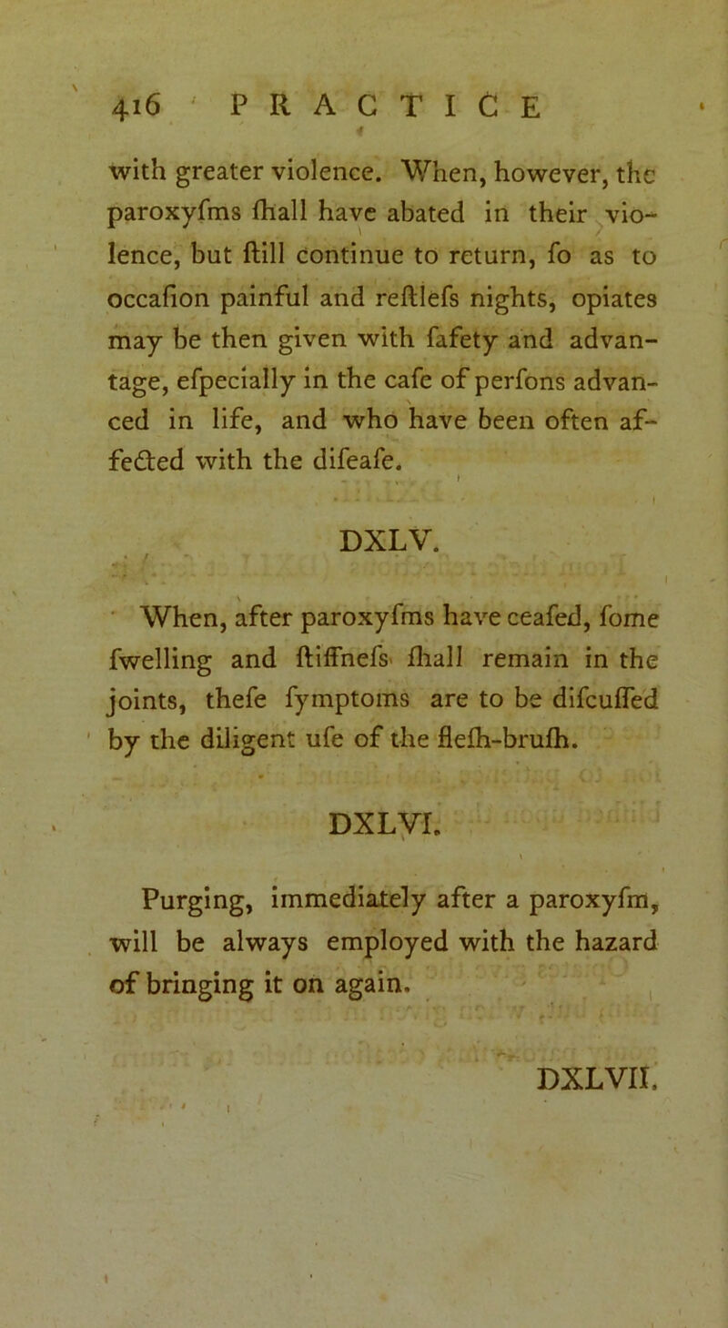 with greater violence. When, however, the paroxyfms fhall have abated in their vio- lence, but ftill continue to return, fo as to occafion painful and refllefs nights, opiates may be then given with fafety and advan- tage, efpecially in the cafe of perfons advan- ced in life, and who have been often af- fected with the difeafe. - , i ' - I DXLV. « / • t'-* , • - \ When, after paroxyfms have ceafed, fome fwelling and ftiffnefs' fliall remain in the joints, thefe fymptoms are to be difculfed by the diligent ufe of the flelh-brufh. DXLVL Purging, immediately after a paroxyfm, will be always employed with the hazard of bringing it on again. DXLVII. i t i