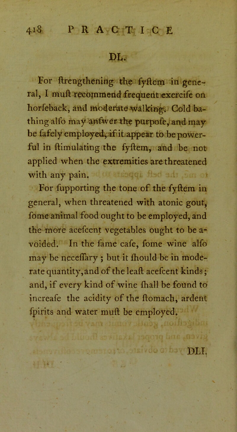 DI,.* For ftrengthening the fyftem in gene- ral, I mull recommend frequent exercife on horfeback, and moderate Walking. Gold ba- thing alfo may anfwerthe purpofe, and may be fafely employed^if it appear to be power- ful in ftimulating the fyftem, and be not applied when the extremities are threatened with any pain. For fupporting the tone of the fyftem in genera], when threatened with atonic gout, fome animal food ought to be employed, and the more acefcent vegetables ought to be a- voided. In the fame cafe, fome wine alfo may be necefiary ; but it fhould be in mode- rate quantity, and of the leaft acefcent kinds; and, if every kind of wine fhall be found to increafe the acidity of the ftomach, ardent fpirits and water muft be employed. I DLF